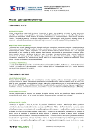 TRIBUNAL DE CONTAS DO ESTADO DA BAHIA
CONCURSO PÚBLICO – TCE - BA
EDITAL N° 02, DE 06 DE SETEMBRO DE 2013
TCE/BA 2013 | CONCURSO PÚBLICO 19
ANEXO I – CONTEÚDO PROGRAMÁTICO
CONHECIMENTOS BÁSICOS
LÍNGUA PORTUGUESA
Leitura, compreensão e interpretação de textos. Estruturação do texto e dos parágrafos. Articulação do texto: pronomes e
expressões referenciais, nexos, operadores sequenciais. Significação contextual de palavras e expressões. Equivalência e
transformação de estruturas. Sintaxe: processos de coordenação e subordinação. Emprego de tempos e modos verbais. Pontuação.
Estrutura e formação de palavras. Funções das classes de palavras. Flexão nominal e verbal. Pronomes: emprego, formas de
tratamento e colocação. Concordância nominal e verbal. Regência nominal e verbal. Ortografia oficial. Acentuação gráfica.
RACIOCÍNIO LÓGICO-MATEMÁTICO:
Proposições, valor-verdade negação, conjunção, disjunção, implicação, equivalência, proposições compostas. Equivalências lógicas.
Problemas de raciocínio: deduzir informações de relações arbitrárias entre objetos, lugares, pessoas e/ou eventos fictícios dados.
Diagramas lógicos, tabelas e gráficos. Conjuntos e suas operações. Números naturais, inteiros, racionais, reais e suas operações.
Representação na reta. Unidades de medida: distância, massa e tempo. Representação de pontos no plano cartesiano. Álgebra
Básica: equações, sistemas e problemas do primeiro grau. Porcentagem e proporcionalidade direta e inversa. Sequências,
reconhecimento de padrões, progressões aritméticas e geométricas. Juros. Geometria Básica: distâncias e ângulos, polígonos,
circunferência, perímetro e área. Semelhanças e relações métricas no triângulo retângulo. Medidas de comprimento, área e
volume. Princípios de contagem e noção de probabilidade.
LEGISLAÇÃO INSTITUCIONAL:
Lei Estadual n. 6.677/94 (Regime Jurídico dos Servidores Públicos Civis do Estado da Bahia, das Autarquias e das Fundações Públicas
Estaduais. Lei Orgânica do TCE/BA (Lei Estadual n. 005/91 - Alterada pelas Leis Complementares nºs 012/97 e 027/06). Regimento
Interno do TCE/BA (Resolução-TCE n. 18/92).
CONHECIMENTOS ESPECÍFICOS
DIREITO ADMINISTRATIVO:
Princípios básicos da Administração. Atos administrativos: conceito, requisitos, atributos, classificação, espécies, revogação,
anulação e invalidação. Poderes administrativos: poder hierárquico; poder disciplinar; poder regulamentar; poder de polícia; uso e
abuso do poder. Improbidade administrativa (Lei Federal n. 8.429/92). Processo administrativo na Administração Pública Federal
(Lei Federal n. 9.784/99). Responsabilidade civil da Administração. Licitação: conceito, finalidades, dispensa, inexigibilidade e
modalidades. Contratos administrativos: conceito, peculiaridades e espécies (Leis Federal nº 8.666/93 e Estadual/BA n. 9.433/05).
DIREITO PROCESSUAL CIVIL:
Princípios constitucionais do processo civil: princípio do devido processo legal e seus consectários lógicos: princípios do
contraditório, da ampla defesa e do juiz natural. Atos judiciais: despachos, decisões interlocutórias e sentenças.
ADMINISTRAÇÃO PÚBLICA:
Constituição da República – Títulos III, IV, VI e VII; princípios constitucionais relativos à Administração Pública; probidade
administrativa; discricionariedade administrativa e atuações do Ministério Público e do Poder Judiciário; orçamento público;
política fiscal; contratos e convênios; plano de contas. Convergências e diferenças entre a gestão pública e a gestão privada. Novas
tecnologias gerenciais: reengenharia e qualidade. Impacto sobre a configuração das organizações pública e sobre os processos de
gestão. Gestão de resultados na produção de serviços públicos. O paradigma do cliente na gestão pública. Princípios.
Descentralização e desconcentração. Administração Direta e Indireta; Características básicas das organizações formais modernas:
tipos de estrutura organizacional, natureza, finalidades e critérios de departamentalização. Empreendedorismo governamental e
novas lideranças no setor público. Convergências e diferenças entre a gestão pública e a gestão privada. Excelência nos serviços
 