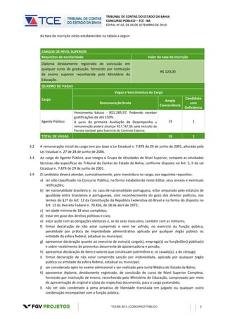 TRIBUNAL DE CONTAS DO ESTADO DA BAHIA
CONCURSO PÚBLICO – TCE - BA
EDITAL N° 02, DE 06 DE SETEMBRO DE 2013
TCE/BA 2013 | CONCURSO PÚBLICO 2
da taxa de inscrição estão estabelecidos na tabela a seguir:
CARGOS DE NÍVEL SUPERIOR
Requisitos de escolaridade Valor da taxa de inscrição
Diploma devidamente registrado de conclusão em
qualquer curso de graduação, fornecido por instituição
de ensino superior reconhecida pelo Ministério da
Educação.
R$ 120,00
QUADRO DE VAGAS
Cargo
Vagas e Vencimentos do Cargo
Remuneração bruta
Ampla
Concorrência
Candidato
com
Deficiência
Agente Público
Vencimento básico - R$1.285,97. Podendo receber
gratificações de até 150%.
A partir da primeira Avaliação de Desempenho a
remuneração poderá alcançar R$7.747,04, pela inclusão da
Parcela Variável pelo Exercício do Controle Externo.
19 1
TOTAL DE VAGAS 19 1
3.2 A remuneração inicial do cargo tem por base a Lei Estadual n. 7.879 de 29 de junho de 2001, alterada pela
Lei Estadual n. 27 de 28 de junho de 2006.
3.3 Ao cargo de Agente Público, que integra o Grupo de Atividades de Nível Superior, compete as atividades
técnicas não específicas do Tribunal de Contas do Estado da Bahia, conforme disposto no Art. 5, II da Lei
Estadual n. 7.879 de 29 de junho de 2001.
3.4 O candidato deverá atender, cumulativamente, para investidura no cargo, aos seguintes requisitos:
a) ter sido classificado no Concurso Público, na forma estabelecida neste Edital, seus anexos e eventuais
retificações;
b) ter nacionalidade brasileira e, no caso de nacionalidade portuguesa, estar amparado pelo estatuto de
igualdade entre brasileiros e portugueses, com reconhecimento do gozo dos direitos políticos, nos
termos do §1º do Art. 12 da Constituição da República Federativa do Brasil e na forma do disposto no
Art. 13 do Decreto Federal n. 70.436, de 18 de abril de 1972;
c) ter idade mínima de 18 anos completos;
d) estar em gozo dos direitos políticos e civis;
e) estar quite com as obrigações eleitorais e, se do sexo masculino, também com as militares;
f) firmar declaração de não estar cumprindo e nem ter sofrido, no exercício da função pública,
penalidade por prática de improbidade administrativa aplicada por qualquer órgão público ou
entidade da esfera federal, estadual ou municipal;
g) apresentar declaração quanto ao exercício de outro(s) cargo(s), emprego(s) ou função(ões) pública(s)
e sobre recebimento de proventos decorrente de aposentadoria e pensão;
h) apresentar declaração de bens e valores que constituam patrimônio e, se casado(a), a do cônjuge;
i) firmar declaração de não estar cumprindo sanção por inidoneidade, aplicada por qualquer órgão
público ou entidade da esfera federal, estadual ou municipal;
j) ser considerado apto no exame admissional a ser realizado pela Junta Médica do Estado da Bahia;
k) apresentar diploma, devidamente registrado, de conclusão de curso de Nível Superior Completo,
fornecido por instituição de ensino, reconhecido pelo Ministério de Educação, comprovado por meio
de apresentação de original e cópia do respectivo documento, para o cargo pretendido;
l) não ter sido condenado à pena privativa de liberdade transitada em julgado ou qualquer outra
condenação incompatível com a função pública;
 