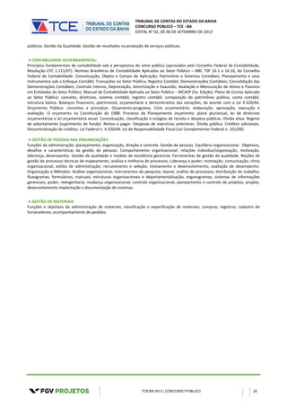TRIBUNAL DE CONTAS DO ESTADO DA BAHIA
CONCURSO PÚBLICO – TCE - BA
EDITAL N° 02, DE 06 DE SETEMBRO DE 2013
TCE/BA 2013 | CONCURSO PÚBLICO 20
públicos. Gestão da Qualidade. Gestão de resultados na produção de serviços públicos.
CONTABILIDADE GOVERNAMENTAL:
Princípios fundamentais de contabilidade sob a perspectiva do setor público (aprovados pelo Conselho Federal de Contabilidade,
Resolução CFC 1.111/07). Normas Brasileiras de Contabilidade Aplicadas ao Setor Público – NBC TSP 16.1 a 16.10, do Conselho
Federal de Contabilidade. Conceituação, Objeto e Campo de Aplicação; Patrimônio e Sistemas Contábeis; Planejamento e seus
Instrumentos sob o Enfoque Contábil; Transações no Setor Público; Registro Contábil, Demonstrações Contábeis; Consolidação das
Demonstrações Contábeis; Controle Interno; Depreciação, Amortização e Exaustão; Avaliação e Mensuração de Ativos e Passivos
em Entidades do Setor Público. Manual de Contabilidade Aplicada ao Setor Público – MCASP (5a. Edição). Plano de Contas Aplicado
ao Setor Público: conceito, diretrizes, sistema contábil, registro contábil, composição do patrimônio público, conta contábil,
estrutura básica. Balanços financeiro, patrimonial, orçamentário e demonstrativo das variações, de acordo com a Lei 4.320/64.
Orçamento Público: conceitos e princípios. Orçamento-programa. Ciclo orçamentário: elaboração, aprovação, execução e
avaliação. O orçamento na Constituição de 1988. Processo de Planejamento orçamento: plano plurianual, lei de diretrizes
orçamentárias e lei orçamentária anual. Conceituação, classificação e estágios da receita e despesa públicas. Dívida ativa. Regime
de adiantamento (suprimento de fundo). Restos a pagar. Despesas de exercícios anteriores. Dívida pública. Créditos adicionais.
Descentralização de créditos. Lei Federal n. 4.320/64. Lei de Responsabilidade Fiscal (Lei Complementar Federal n. 101/00).
GESTÃO DE PESSOAS NAS ORGANIZAÇÕES:
Funções da administração: planejamento, organização, direção e controle. Gestão de pessoas. Equilíbrio organizacional. Objetivos,
desafios e características da gestão de pessoas. Comportamento organizacional: relações indivíduo/organização, motivação,
liderança, desempenho. Gestão da qualidade e modelo de excelência gerencial. Ferramentas de gestão da qualidade. Noções de
gestão de processos técnicas de mapeamento, análise e melhoria de processos; Liderança e poder; motivação; comunicação; clima
organizacional; estilos de administração; recrutamento e seleção; treinamento e desenvolvimento; avaliação de desempenho.
Organização e Métodos: Análise organizacional; instrumentos de pesquisa; layout; análise de processos; distribuição do trabalho;
fluxogramas; formulários; manuais; estruturas organizacionais e departamentalização; organogramas; sistemas de informações
gerenciais; poder; reengenharia; mudança organizacional; controle organizacional; planejamento e controle de projetos; projeto,
desenvolvimento implantação e documentação de sistemas.
GESTÃO DE MATERIAIS:
Funções e objetivos da administração de materiais; classificação e especificação de materiais; compras; registros; cadastro de
fornecedores; acompanhamento de pedidos.
 