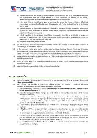 TRIBUNAL DE CONTAS DO ESTADO DA BAHIA
CONCURSO PÚBLICO – TCE - BA
EDITAL N° 02, DE 06 DE SETEMBRO DE 2013
TCE/BA 2013 | CONCURSO PÚBLICO 3
m) apresentar certidões dos setores de distribuição dos fóruns criminais dos locais em que tenha residido
nos últimos cinco anos, das Justiças Federal e Estadual, expedidas, no máximo, há seis meses,
respeitado o prazo de validade descrito na própria certidão, quando houver;
n) estar apto física e mentalmente para o exercício do cargo, não tendo, inclusive, deficiência
incompatível com as atribuições do cargo, fato apurado pela Perícia Médica Oficial a ser designada
pelo TCE/BA;
o) apresentar folhas de antecedentes da Polícia Federal e da polícia dos Estados onde tenha residido nos
últimos cinco anos, expedidas, no máximo, há seis meses, respeitado o prazo de validade descrito na
própria certidão, quando houver;
p) estará impedido de tomar posse o candidato ex-servidor, demitido ou destituído de cargo em
comissão, na vigência do prazo de incompatibilidade para investidura em cargo público, conforme
previsto no art. 197 da Lei Estadual n. 6.677/94;
q) cumprir as determinações deste Edital.
3.5 No ato da posse, todos os requisitos especificados no item 3.4 deverão ser comprovados mediante a
apresentação de documento original.
3.6 O Servidor será regido pelo Regime Jurídico dos Servidores Públicos Civis do Estado da Bahia, das
Autarquias e das Fundações Públicas Estaduais, instituído pela Lei Estadual n. 6.677 de 26 de setembro de
1994, e alterações posteriores, tendo jornada mínima de trabalho de 30 (trinta) horas semanais.
3.7 Os candidatos classificados no presente Concurso Público serão lotados na unidade do TCE/BA sediada na
cidade de Salvador – BA.
3.8 Antes de efetuar a inscrição, o candidato deverá conhecer o Edital e certificar-se de que preenche todos
os requisitos exigidos.
3.9 As atribuições do cargo estão definidas no Anexo II desse Edital.
4. DAS INSCRIÇÕES
4.1 As inscrições para o Concurso Público encontrar-se-ão abertas no período de 13 de setembro de 2013 até
14 de outubro de 2013.
4.2 Para efetuar sua inscrição, o interessado deverá acessar, via Internet, o endereço eletrônico
www.fgv.br/fgvprojetos/concursos/tceba, observando o seguinte:
a) acessar o endereço eletrônico, a partir das 14h00min do dia 13 de setembro de 2013 até às 23h59min
do dia 14 de outubro de 2013;
b) preencher o requerimento de inscrição que será exibido e, em seguida, enviá-lo de acordo com as
respectivas instruções;
c) o envio do requerimento de inscrição gerará, automaticamente, o boleto bancário, em favor do
TCE/BA, relativa à Taxa de Inscrição que deverá ser impresso e pago em espécie em qualquer agência
bancária, ou por meio eletrônico, sendo de inteira responsabilidade do candidato a impressão e
guarda do comprovante de inscrição;
d) a inscrição feita pela Internet somente terá validade após a confirmação do pagamento pelo Banco
Bradesco;
e) o TCE/BA e a FGV não se responsabilizam por Requerimento de Inscrição que não tenha sido recebido
por fatores de ordem técnica dos computadores que impossibilitem a transferência dos dados, falhas
de comunicação ou congestionamento das linhas de transmissão de dados;
f) o Requerimento de Inscrição será cancelado caso o pagamento da taxa de inscrição (boleto bancário)
não seja efetuado até o primeiro dia útil subsequente ao último dia do período destinado ao
recebimento de inscrições via Internet (15 de outubro de 2013);
g) após as 23h59min do dia 15 de outubro de 2013, não será mais possível reimprimir o formulário de
Requerimento de Inscrição;
 