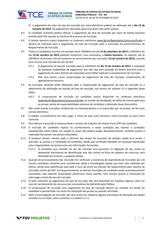 TRIBUNAL DE CONTAS DO ESTADO DA BAHIA
CONCURSO PÚBLICO – TCE - BA
EDITAL N° 02, DE 06 DE SETEMBRO DE 2013
TCE/BA 2013 | CONCURSO PÚBLICO 4
h) o pagamento do valor da taxa de inscrição por meio eletrônico poderá ser efetuado até o dia 15 de
outubro de 2013. Os pagamentos efetuados após esse prazo não serão aceitos.
4.3 O candidato somente poderá efetuar o pagamento da taxa de inscrição por meio de boleto bancário
emitido pela FGV, gerado ao término do processo de inscrição.
4.4 O boleto bancário estará disponível no endereço eletrônico www.fgv.br/fgvprojetos/concursos/tceba e
deverá ser impresso para o pagamento da taxa de inscrição após a conclusão do preenchimento do
Requerimento de Inscrição.
4.5 Todos os candidatos inscritos no período entre 14h00min do dia 13 de setembro de 2013 e 23h59min do
dia 14 de outubro de 2013 poderão reimprimir, caso necessário, o boleto bancário, no máximo, até às
23h59min do primeiro dia útil posterior ao encerramento das inscrições (15 de outubro de 2013), quando
esse recurso será retirado do site da FGV.
4.5.1 O pagamento da taxa de inscrição após as 23h59min do dia 15 de outubro de 2013, a realização
de qualquer modalidade de pagamento que não seja pela quitação do boleto bancário e/ou o
pagamento de valor distinto do estipulado neste Edital implicam o cancelamento da inscrição.
4.5.2 Não será aceito, como comprovação de pagamento de taxa de inscrição, comprovante de
agendamento bancário.
4.6 As inscrições somente serão efetivadas após a comprovação de pagamento da taxa de inscrição ou o
deferimento da solicitação de isenção da taxa de inscrição, nos termos do subitem 5.2 e seguintes deste
Edital.
4.6.1 O comprovante de inscrição do candidato estará disponível no endereço eletrônico
www.fgv.br/fgvprojetos/concursos/tceba na ocasião da divulgação do Edital de convocação para
as provas, sendo de responsabilidade exclusiva do candidato a obtenção desse documento.
4.7 Não serão aceitas inscrições condicionais ou extemporâneas, e as requeridas por via postal, via fax e/ou
correio eletrônico.
4.8 É vedada a transferência do valor pago, a título de taxa, para terceiros, outra inscrição ou para outro
concurso.
4.9 Para efetuar a inscrição é imprescindível o número de Cadastro de Pessoa Física (CPF) do candidato.
4.10 A inscrição do candidato implica no conhecimento e tácita aceitação das normas e condições
estabelecidas neste Edital, em relação às quais não poderá alegar desconhecimento, também quanto à
realização das provas nos prazos estipulados.
4.11 A qualquer tempo, mesmo após o término das etapas do processo de seleção, poder-se-á anular a
inscrição, as provas e a nomeação do candidato, desde que verificada falsidade em qualquer declaração
e/ou irregularidade nas provas e/ou em informações fornecidas.
4.11.1 O candidato que cometer no ato de inscrição erro grosseiro na digitação de seu nome ou
apresentar documento de identificação que não conste na ficha de cadastro do concurso, será
eliminado do certame, a qualquer tempo.
4.12 Quando do processamento das inscrições for verificada a existência de duplicidade de inscrições por um
mesmo candidato, somente será considerada válida e homologada aquela que tiver sido realizada por
último, sendo esta identificada pela data e hora de envio via Internet do requerimento pelo sistema de
inscrições online da FGV. Consequentemente, as demais inscrições do candidato serão automaticamente
canceladas, não cabendo reclamações posteriores nesse sentido, nem mesmo quanto à restituição do
valor pago a título de taxa de inscrição.
4.13 O valor referente ao pagamento da taxa de inscrição não será devolvido em hipótese alguma, salvo em
caso de cancelamento do concurso por conveniência da Administração Pública.
4.14 O comprovante de inscrição e/ou pagamento da taxa de inscrição deverá ser mantido em poder do
candidato e apresentado nos locais de realização das provas ou quando solicitado.
4.15 Após a homologação da inscrição não será aceita em hipótese alguma solicitação de alteração dos dados
contidos na inscrição, salvo o previsto no subitem 5.2.1.
 