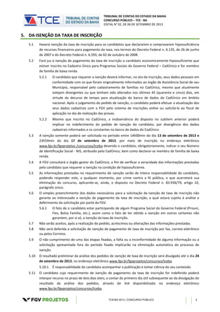TRIBUNAL DE CONTAS DO ESTADO DA BAHIA
CONCURSO PÚBLICO – TCE - BA
EDITAL N° 02, DE 06 DE SETEMBRO DE 2013
TCE/BA 2013 | CONCURSO PÚBLICO 5
5. DA ISENÇÃO DA TAXA DE INSCRIÇÃO
5.1 Haverá isenção da taxa de inscrição para os candidatos que declararem e comprovarem hipossuficiência
de recursos financeiros para pagamento da taxa, nos termos do Decreto Federal n. 6.135, de 26 de junho
de 2007 e do Decreto Federal n. 6.593, de 02 de outubro de 2008.
5.2 Fará jus à isenção de pagamento da taxa de inscrição o candidato economicamente hipossuficiente que
estiver inscrito no Cadastro Único para Programas Sociais do Governo Federal – CadÚnico e for membro
de família de baixa renda.
5.2.1 O candidato que requerer a isenção deverá informar, no ato da inscrição, seus dados pessoais em
conformidade com os que foram originalmente informados ao órgão de Assistência Social de seu
Município, responsável pelo cadastramento de famílias no CadÚnico, mesmo que atualmente
estejam divergentes ou que tenham sido alterados nos últimos 45 (quarenta e cinco) dias, em
virtude do decurso de tempo para atualização do banco de dados do CadÚnico em âmbito
nacional. Após o julgamento do pedido de isenção, o candidato poderá efetuar a atualização dos
seus dados cadastrais com a FGV pelo sistema de inscrições online ou solicitá-la ao fiscal de
aplicação no dia de realização das provas.
5.2.2 Mesmo que inscrito no CadÚnico, a inobservância do disposto no subitem anterior poderá
implicar no indeferimento do pedido de isenção do candidato, por divergência dos dados
cadastrais informados e os constantes no banco de dados do CadÚnico.
5.3 A isenção somente poderá ser solicitada no período entre 14h00min do dia 13 de setembro de 2013 e
23h59min do dia 17 de setembro de 2013, por meio de inscrição no endereço eletrônico
www.fgv.br/fgvprojetos /concursos/tceba devendo o candidato, obrigatoriamente, indicar o seu Número
de Identificação Social - NIS, atribuído pelo CadÚnico, bem como declarar-se membro de família de baixa
renda.
5.4 A FGV consultará o órgão gestor do CadÚnico, a fim de verificar a veracidade das informações prestadas
pelo candidato que requerer a isenção na condição de hipossuficiente.
5.5 As informações prestadas no requerimento de isenção serão de inteira responsabilidade do candidato,
podendo responder este, a qualquer momento, por crime contra a fé pública, o que acarretará sua
eliminação do concurso, aplicando-se, ainda, o disposto no Decreto Federal n. 83.936/79, artigo 10,
parágrafo único.
5.6 O simples preenchimento dos dados necessários para a solicitação da isenção de taxa de inscrição não
garante ao interessado a isenção de pagamento da taxa de inscrição, a qual estará sujeita à análise e
deferimento da solicitação por parte da FGV.
5.6.1 O fato de o candidato estar participando de algum Programa Social do Governo Federal (Prouni,
Fies, Bolsa Família, etc.), assim como o fato de ter obtido a isenção em outros certames não
garantem, por si só, a isenção da taxa de inscrição.
5.7 Não serão aceitos, após a realização do pedido, acréscimos ou alterações das informações prestadas.
5.8 Não será deferida a solicitação de isenção de pagamento de taxa de inscrição por fax, correio eletrônico
ou pelos Correios.
5.9 O não cumprimento de uma das etapas fixadas, a falta ou a inconformidade de alguma informação ou a
solicitação apresentada fora do período fixado implicarão na eliminação automática do processo de
isenção.
5.10 O resultado preliminar da análise dos pedidos de isenção de taxa de inscrição será divulgado até o dia 24
de setembro de 2013, no endereço eletrônico www.fgv.br/fgvprojetos/concursos/tceba.
5.10.1 É responsabilidade do candidato acompanhar a publicação e tomar ciência do seu conteúdo.
5.11 O candidato cujo requerimento de isenção de pagamento da taxa de inscrição for indeferido poderá
interpor recurso no prazo de dois dias úteis, a contar do primeiro dia útil subsequente ao da divulgação do
resultado da análise dos pedidos, através de link disponibilizado no endereço eletrônico
www.fgv.br/fgvprojetos/concursos/tceba.
 