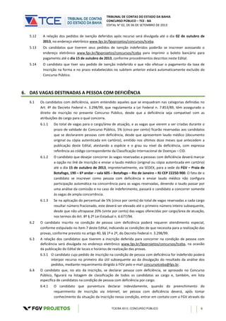 TRIBUNAL DE CONTAS DO ESTADO DA BAHIA
CONCURSO PÚBLICO – TCE - BA
EDITAL N° 02, DE 06 DE SETEMBRO DE 2013
TCE/BA 2013 | CONCURSO PÚBLICO 6
5.12 A relação dos pedidos de isenção deferidos após recurso será divulgada até o dia 02 de outubro de
2013, no endereço eletrônico www.fgv.br/fgvprojetos/concursos/tceba.
5.13 Os candidatos que tiverem seus pedidos de isenção indeferidos poderão se inscrever acessando o
endereço eletrônico www.fgv.br/fgvprojetos/concursos/tceba para imprimir o boleto bancário para
pagamento até o dia 15 de outubro de 2013, conforme procedimentos descritos neste Edital.
5.14 O candidato que tiver seu pedido de isenção indeferido e que não efetuar o pagamento da taxa de
inscrição na forma e no prazo estabelecidos no subitem anterior estará automaticamente excluído do
Concurso Público.
6. DAS VAGAS DESTINADAS A PESSOA COM DEFICIÊNCIA
6.1 Os candidatos com deficiência, assim entendido aqueles que se enquadram nas categorias definidas no
Art. 4º do Decreto Federal n. 3.298/99, que regulamenta a Lei Federal n. 7.853/89, têm assegurado o
direito de inscrição no presente Concurso Público, desde que a deficiência seja compatível com as
atribuições do cargo para o qual concorra.
6.1.1 Do total de vagas para o cargo/área de atuação, e as vagas que vierem a ser criadas durante o
prazo de validade do Concurso Público, 5% (cinco por cento) ficarão reservadas aos candidatos
que se declararem pessoas com deficiência, desde que apresentem laudo médico (documento
original ou cópia autenticada em cartório), emitido nos últimos doze meses que antecedem a
publicação deste Edital, atestando a espécie e o grau ou nível da deficiência, com expressa
referência ao código correspondente da Classificação Internacional de Doenças – CID.
6.1.2 O candidato que desejar concorrer às vagas reservadas a pessoas com deficiência deverá marcar
a opção no link de inscrição e enviar o laudo médico (original ou cópia autenticada em cartório)
até o dia 15 de outubro de 2013, impreterivelmente, via SEDEX, para a sede da FGV – Praia de
Botafogo, 190 – 6º andar – sala 605 – Botafogo – Rio de Janeiro – RJ CEP 22250-900. O fato de o
candidato se inscrever como pessoa com deficiência e enviar laudo médico não configura
participação automática na concorrência para as vagas reservadas, devendo o laudo passar por
uma análise da comissão e no caso de indeferimento, passará o candidato a concorrer somente
às vagas de ampla concorrência.
6.1.3 Se na aplicação do percentual de 5% (cinco por cento) do total de vagas reservadas a cada cargo
resultar número fracionado, este deverá ser elevado até o primeiro número inteiro subsequente,
desde que não ultrapasse 20% (vinte por cento) das vagas oferecidas por cargo/área de atuação,
nos termos do Art. 8º § 2º Lei Estadual n. 6.677/94.
6.2 O candidato inscrito na condição de pessoa com deficiência poderá requerer atendimento especial,
conforme estipulado no item 7 deste Edital, indicando as condições de que necessita para a realização das
provas, conforme previsto no artigo 40, §§ 1º e 2º, do Decreto Federal n. 3.298/99.
6.3 A relação dos candidatos que tiverem a inscrição deferida para concorrer na condição de pessoa com
deficiência será divulgada no endereço eletrônico www.fgv.br/fgvprojetos/concursos/tceba, na ocasião
da publicação do Edital de locais e horários de realização das provas.
6.3.1 O candidato cujo pedido de inscrição na condição de pessoa com deficiência for indeferido poderá
interpor recurso no primeiro dia útil subsequente ao da divulgação do resultado da análise dos
pedidos, mediante requerimento dirigido à FGV pelo e-mail concursotceba@fgv.br.
6.4 O candidato que, no ato da inscrição, se declarar pessoa com deficiência, se aprovado no Concurso
Público, figurará na listagem de classificação de todos os candidatos ao cargo e, também, em lista
específica de candidatos na condição de pessoa com deficiência por cargo.
6.4.1 O candidato que porventura declarar indevidamente, quando do preenchimento do
requerimento de inscrição via Internet, ser pessoa com deficiência deverá, após tomar
conhecimento da situação da inscrição nessa condição, entrar em contato com a FGV através do
 