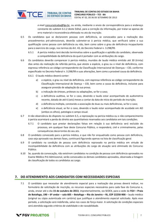 TRIBUNAL DE CONTAS DO ESTADO DA BAHIA
CONCURSO PÚBLICO – TCE - BA
EDITAL N° 02, DE 06 DE SETEMBRO DE 2013
TCE/BA 2013 | CONCURSO PÚBLICO 7
e-mail concursotceba@fgv.br, ou ainda, mediante o envio de correspondência para o endereço
constante do subitem 6.1.2 deste Edital, para a correção da informação, por tratar-se apenas de
erro material e inconsistência efetivada no ato da inscrição.
6.5 Os candidatos que se declararem pessoas com deficiência, se convocados para a realização dos
procedimentos pré-admissionais, deverão submeter-se à perícia médica, que verificará sobre a sua
qualificação como pessoa com deficiência ou não, bem como sobre o grau de deficiência incapacitante
para o exercício do cargo, nos termos do Art. 43, do Decreto Federal n. 3.298/99.
6.5.1 A perícia médica terá decisão terminativa sobre a qualificação e aptidão do candidato, observada
a compatibilidade da deficiência da qual é portador com as atribuições do cargo.
6.6 Os candidatos deverão comparecer à perícia médica, munidos de laudo médico emitido até 30 (trinta)
dias antes da realização da referida perícia, que ateste a espécie, o grau ou o nível de deficiência, com
expressa referência ao código correspondente da Classificação Internacional de Doenças – CID, conforme
especificado no Decreto Federal n. 3.298/99 e suas alterações, bem como a provável causa da deficiência.
6.6.1 O laudo médico deverá conter:
a) a espécie, o grau ou nível da deficiência, com expressa referência ao código correspondente da
Classificação Internacional de Doença – CID, bem como a causa da deficiência, inclusive para
assegurar previsão de adaptação da sua prova;
b) a indicação de órteses, próteses ou adaptações, se for o caso;
c) a deficiência auditiva, se for o caso, devendo o laudo estar acompanhado de audiometria
recente, datada de até 6 (seis) meses a contar da data de início do período de inscrição;
d) a deficiência múltipla, constando a associação de duas ou mais deficiências, se for o caso;
e) a deficiência visual, se for o caso, devendo o laudo estar acompanhado de acuidade em AO
(ambos os olhos), patologia e campo visual.
6.7 A não observância do disposto no subitem 6.5, a reprovação na perícia médica ou o não comparecimento
à perícia acarretará a perda do direito aos quantitativos reservados aos candidatos em tais condições.
6.7.1 O candidato que prestar declarações falsas em relação à sua deficiência será excluído do
processo, em qualquer fase deste Concurso Público, e responderá, civil e criminalmente, pelas
consequências decorrentes do seu ato.
6.8 O candidato convocado para a perícia médica, e que não for enquadrado como pessoa com deficiência,
caso seja aprovado nas demais fases, continuará figurando apenas na lista de classificação geral.
6.9 O candidato na condição de pessoa com deficiência reprovado na perícia médica em virtude de
incompatibilidade da deficiência com as atribuições do cargo de atuação será eliminado do Concurso
Público.
6.10 Se, quando da convocação, não existirem candidatos na condição de pessoa com deficiência aprovados no
Exame Médico Pré-Admissional, serão convocados os demais candidatos aprovados, observada a listagem
de classificação de todos os candidatos ao cargo.
7. DO ATENDIMENTO AOS CANDIDATOS COM NECESSIDADES ESPECIAIS
7.1 O candidato que necessitar de atendimento especial para a realização das provas deverá indicar, no
formulário de solicitação de inscrição, os recursos especiais necessários para cada fase do Concurso e,
ainda, enviar até o dia 15 de outubro de 2013, impreterivelmente, via SEDEX, para a sede da FGV – Praia
de Botafogo, 190 – 6º andar – sala 605 – Botafogo – Rio de Janeiro – RJ, CEP 22250-900 – laudo médico
(original ou cópia autenticada em cartório) que justifique o atendimento especial solicitado. Após esse
período, a solicitação será indeferida, salvo nos casos de força maior. A solicitação de condições especiais
será atendida segundo critérios de viabilidade e de razoabilidade.
 