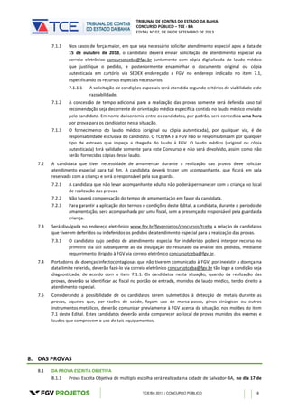 TRIBUNAL DE CONTAS DO ESTADO DA BAHIA
CONCURSO PÚBLICO – TCE - BA
EDITAL N° 02, DE 06 DE SETEMBRO DE 2013
TCE/BA 2013 | CONCURSO PÚBLICO 8
7.1.1 Nos casos de força maior, em que seja necessário solicitar atendimento especial após a data de
15 de outubro de 2013, o candidato deverá enviar solicitação de atendimento especial via
correio eletrônico concursotceba@fgv.br juntamente com cópia digitalizada do laudo médico
que justifique o pedido, e posteriormente encaminhar o documento original ou cópia
autenticada em cartório via SEDEX endereçado à FGV no endereço indicado no item 7.1,
especificando os recursos especiais necessários.
7.1.1.1 A solicitação de condições especiais será atendida segundo critérios de viabilidade e de
razoabilidade.
7.1.2 A concessão de tempo adicional para a realização das provas somente será deferida caso tal
recomendação seja decorrente de orientação médica específica contida no laudo médico enviado
pelo candidato. Em nome da isonomia entre os candidatos, por padrão, será concedida uma hora
por prova para os candidatos nesta situação.
7.1.3 O fornecimento do laudo médico (original ou cópia autenticada), por qualquer via, é de
responsabilidade exclusiva do candidato. O TCE/BA e a FGV não se responsabilizam por qualquer
tipo de extravio que impeça a chegada do laudo à FGV. O laudo médico (original ou cópia
autenticada) terá validade somente para este Concurso e não será devolvido, assim como não
serão fornecidas cópias desse laudo.
7.2 A candidata que tiver necessidade de amamentar durante a realização das provas deve solicitar
atendimento especial para tal fim. A candidata deverá trazer um acompanhante, que ficará em sala
reservada com a criança e será o responsável pela sua guarda.
7.2.1 A candidata que não levar acompanhante adulto não poderá permanecer com a criança no local
de realização das provas.
7.2.2 Não haverá compensação do tempo de amamentação em favor da candidata.
7.2.3 Para garantir a aplicação dos termos e condições deste Edital, a candidata, durante o período de
amamentação, será acompanhada por uma fiscal, sem a presença do responsável pela guarda da
criança.
7.3 Será divulgada no endereço eletrônico www.fgv.br/fgvprojetos/concursos/tceba a relação de candidatos
que tiverem deferidos ou indeferidos os pedidos de atendimento especial para a realização das provas.
7.3.1 O candidato cujo pedido de atendimento especial for indeferido poderá interpor recurso no
primeiro dia útil subsequente ao da divulgação do resultado da análise dos pedidos, mediante
requerimento dirigido à FGV via correio eletrônico concursotceba@fgv.br.
7.4 Portadores de doenças infectocontagiosas que não tiverem comunicado à FGV, por inexistir a doença na
data limite referida, deverão fazê-lo via correio eletrônico concursotceba@fgv.br tão logo a condição seja
diagnosticada, de acordo com o item 7.1.1. Os candidatos nesta situação, quando da realização das
provas, deverão se identificar ao fiscal no portão de entrada, munidos de laudo médico, tendo direito a
atendimento especial.
7.5 Considerando a possibilidade de os candidatos serem submetidos à detecção de metais durante as
provas, aqueles que, por razões de saúde, façam uso de marca-passo, pinos cirúrgicos ou outros
instrumentos metálicos, deverão comunicar previamente à FGV acerca da situação, nos moldes do item
7.1 deste Edital. Estes candidatos deverão ainda comparecer ao local de provas munidos dos exames e
laudos que comprovem o uso de tais equipamentos.
8. DAS PROVAS
8.1 DA PROVA ESCRITA OBJETIVA
8.1.1 Prova Escrita Objetiva de múltipla escolha será realizada na cidade de Salvador-BA, no dia 17 de
 