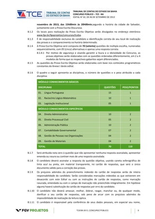TRIBUNAL DE CONTAS DO ESTADO DA BAHIA
CONCURSO PÚBLICO – TCE - BA
EDITAL N° 02, DE 06 DE SETEMBRO DE 2013
TCE/BA 2013 | CONCURSO PÚBLICO 9
novembro de 2013, das 15h00min às 20h00min,segundo o horário da cidade de Salvador,
juntamente com a Prova Escrita Discursiva.
8.1.2 Os locais para realização da Prova Escrita Objetiva serão divulgados no endereço eletrônico
www.fgv.br/fgvprojetos/concursos/tceba.
8.1.3 É de responsabilidade exclusiva do candidato a identificação correta de seu local de realização
das provas e o comparecimento no horário determinado.
8.1.4 A Prova Escrita Objetiva será composta de 70 (setenta) questões de múltipla escolha, numeradas
sequencialmente, com 05 (cinco) alternativas e apenas uma resposta correta.
8.1.4.1 Por motivo de segurança e visando garantir a lisura e a idoneidade do Concurso, as
provas objetivas serão elaboradas com as questões ordenadas diferentemente, em 2 a 4
modelos de forma que os respectivos gabaritos sejam diferenciados.
8.1.5 As questões da Prova Escrita Objetiva serão elaboradas com base nos conteúdos programáticos
constantes do Anexo I deste edital.
8.1.6 O quadro a seguir apresenta as disciplinas, o número de questões e o peso atribuído a cada
disciplina:
MÓDULO CONHECIMENTOS BÁSICOS
DISCIPLINAS QUESTÕES PESO/PONTOS
01. Língua Portuguesa 15 1
02. Raciocínio Lógico-Matemático 10 1
03. Legislação Institucional 05 1
MÓDULO CONHECIMENTOS ESPECÍFICOS
04. Direito Administrativo 10 2
05. Direito Processual Civil 05 2
06. Administração Pública 10 2
07. Contabilidade Governamental 07 2
08. Gestão de Pessoas nas Organizações 04 2
09. Gestão de Materiais 04 2
TOTAL 70 110
8.1.7 Será atribuída nota zero à questão que não apresentar nenhuma resposta assinalada, apresentar
emenda ou rasura ou contiver mais de uma resposta assinalada.
8.1.8 O candidato deverá assinalar a resposta da questão objetiva, usando caneta esferográfica de
tinta azul ou preta, em material transparente, no cartão de respostas, que será o único
documento válido para a correção das provas.
8.1.9 Os prejuízos advindos do preenchimento indevido do cartão de respostas serão de inteira
responsabilidade do candidato. Serão consideradas marcações indevidas as que estiverem em
desacordo com este Edital ou com as instruções do cartão de respostas, como marcação
rasurada, emendada ou com o campo de marcação não preenchido integralmente. Em hipótese
alguma haverá substituição do cartão de respostas por erro do candidato.
8.1.10 O candidato não deverá amassar, molhar, dobrar, rasgar, manchar ou, de qualquer modo,
danificar o seu cartão de respostas, sob pena de arcar com os prejuízos advindos da
impossibilidade de realização da leitura óptica.
8.1.11 O candidato é responsável pela conferência de seus dados pessoais, em especial seu nome,
 