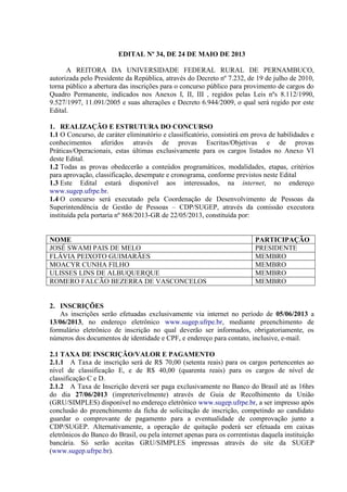 EDITAL Nº 34, DE 24 DE MAIO DE 2013
A REITORA DA UNIVERSIDADE FEDERAL RURAL DE PERNAMBUCO,
autorizada pelo Presidente da República, através do Decreto nº 7.232, de 19 de julho de 2010,
torna público a abertura das inscrições para o concurso público para provimento de cargos do
Quadro Permanente, indicados nos Anexos I, II, III , regidos pelas Leis nºs 8.112/1990,
9.527/1997, 11.091/2005 e suas alterações e Decreto 6.944/2009, o qual será regido por este
Edital.
1. REALIZAÇÃO E ESTRUTURA DO CONCURSO
1.1 O Concurso, de caráter eliminatório e classificatório, consistirá em prova de habilidades e
conhecimentos aferidos através de provas Escritas/Objetivas e de provas
Práticas/Operacionais, estas últimas exclusivamente para os cargos listados no Anexo VI
deste Edital.
1.2 Todas as provas obedecerão a conteúdos programáticos, modalidades, etapas, critérios
para aprovação, classificação, desempate e cronograma, conforme previstos neste Edital
1.3 Este Edital estará disponível aos interessados, na internet, no endereço
www.sugep.ufrpe.br.
1.4 O concurso será executado pela Coordenação de Desenvolvimento de Pessoas da
Superintendência de Gestão de Pessoas – CDP/SUGEP, através da comissão executora
instituída pela portaria nº 868/2013-GR de 22/05/2013, constituída por:
NOME PARTICIPAÇÃO
JOSÉ SWAMI PAIS DE MELO PRESIDENTE
FLÁVIA PEIXOTO GUIMARÃES MEMBRO
MOACYR CUNHA FILHO MEMBRO
ULISSES LINS DE ALBUQUERQUE MEMBRO
ROMERO FALCÃO BEZERRA DE VASCONCELOS MEMBRO
2. INSCRIÇÕES
As inscrições serão efetuadas exclusivamente via internet no período de 05/06/2013 a
13/06/2013, no endereço eletrônico www.sugep.ufrpe.br, mediante preenchimento de
formulário eletrônico de inscrição no qual deverão ser informados, obrigatoriamente, os
números dos documentos de identidade e CPF, e endereço para contato, inclusive, e-mail.
2.1 TAXA DE INSCRIÇÃO/VALOR E PAGAMENTO
2.1.1 A Taxa de inscrição será de R$ 70,00 (setenta reais) para os cargos pertencentes ao
nível de classificação E, e de R$ 40,00 (quarenta reais) para os cargos de nível de
classificação C e D.
2.1.2 A Taxa de Inscrição deverá ser paga exclusivamente no Banco do Brasil até as 16hrs
do dia 27/06/2013 (impreterivelmente) através de Guia de Recolhimento da União
(GRU/SIMPLES) disponível no endereço eletrônico www.sugep.ufrpe.br, a ser impresso após
conclusão do preenchimento da ficha de solicitação de inscrição, competindo ao candidato
guardar o comprovante de pagamento para a eventualidade de comprovação junto a
CDP/SUGEP. Alternativamente, a operação de quitação poderá ser efetuada em caixas
eletrônicos do Banco do Brasil, ou pela internet apenas para os correntistas daquela instituição
bancária. Só serão aceitas GRU/SIMPLES impressas através do site da SUGEP
(www.sugep.ufrpe.br).
 