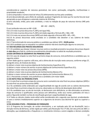 considerando-se aspectos de natureza gramatical, tais como: pontuação, ortografia, morfossintaxe e
propriedade vocabular;
c) será computado o número total de linhas (TL) efetivamente escritas pelo candidato;
d) será desconsiderado, para efeito de avaliação, qualquer fragmento de texto que for escrito fora do local
apropriado ou que ultrapassar a extensão máxima de 30 linhas;
e) será calculada, então, para cada candidato, a nota na redação de peça de natureza técnica (NR) pela
fórmula:
                                              NR = NC – 2NE/TL;
f) será atribuída nota zero se NR < 0,00.
9.6.5.3 A nota na prova discursiva P3 (NP3) será igual NQ1.
9.6.5.4 A nota na prova discursiva P4 (NP4) será dada segundo a fórmula NP4 = NQ2 + NR.
9.6.5.5 A nota nas provas discursivas (NPD) será dada segundo a fórmula NPD = NP3 + NP4.
9.6.5.6 As provas discursivas serão anuladas se o candidato não devolver o seu caderno de textos
definitivos.
9.6.5.7 Será eliminado do concurso público o candidato que obtiver NPD < 20,00 pontos.
9.6.5.8 O candidato que se enquadrar no subitem anterior não terá classificação alguma no concurso.
9.7 DOS RECURSOS DAS PROVAS DISCURSIVAS
9.7.1 O candidato que desejar interpor recursos contra o resultado provisório nas provas discursivas disporá
de dois dias para fazê-lo, conforme procedimentos disciplinados no edital de resultado provisório.
10 DOS CRITÉRIOS DE DESEMPATE NA PRIMEIRA ETAPA
10.1 Em caso de empate na nota final na primeira etapa do concurso, terá preferência o candidato que, na
seguinte ordem:
a) tiver idade igual ou superior a 60 anos, até o último dia de inscrição neste concurso, conforme artigo 27,
parágrafo único, do Estatuto do Idoso;
b) obtiver a maior nota na prova objetiva de Conhecimentos Específicos (P2);
c) obtiver o maior número de acertos na prova objetiva de Conhecimentos Específicos (P2);
d) obtiver a maior nota nas provas discursivas (NPD);
e) obtiver a maior nota na prova objetiva de Conhecimentos Básicos (P1);
f) obtiver o maior número de acertos na prova objetiva de Conhecimentos Básicos (P1).
10.1.1 Persistindo o empate, terá preferência o candidato com maior idade.
11 DA NOTA FINAL NA PRIMEIRA ETAPA
11.1 A nota final na primeira etapa do concurso será o somatório da nota final nas provas objetivas (NPO) e
da nota final nas provas discursivas (NPD).
11.2 Os candidatos serão ordenados por cargo/localidade de vaga de acordo com os valores decrescentes
das notas finais na primeira etapa do concurso, observados os critérios de desempate deste edital.
11.3 Os candidatos que, no ato da inscrição, se declararem com deficiência, se não eliminados na primeira
etapa do concurso e qualificados como pessoa com deficiência, terão seus nomes publicados em lista à
parte e figurarão também na lista de classificação geral por cargo/localidade de vaga.
11.4 Todos os cálculos citados neste edital serão considerados até a segunda casa decimal, arredondando-
se para o número imediatamente superior se o algarismo da terceira casa decimal for igual ou superior a
cinco.
12 DA SEGUNDA ETAPA – PROGRAMA DE FORMAÇÃO
12.1 O Programa de Formação, de caráter eliminatório, a ser realizado pelo ISC em Brasília/DF, terá a
duração mínima de 60 horas, sendo regido por edital, pela Resolução-TCU nº 202, de 6 de junho de 2007, e
alterações, que estabelecerão a frequência e o rendimento mínimos a serem exigidos e demais condições

                                                                                                          12
 