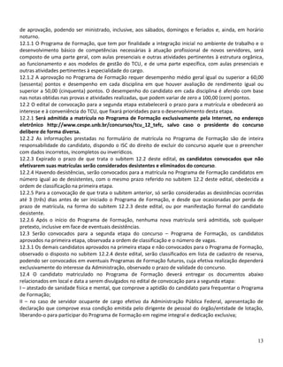 de aprovação, podendo ser ministrado, inclusive, aos sábados, domingos e feriados e, ainda, em horário
noturno.
12.1.1 O Programa de Formação, que tem por finalidade a integração inicial no ambiente de trabalho e o
desenvolvimento básico de competências necessárias à atuação profissional de novos servidores, será
composto de uma parte geral, com aulas presenciais e outras atividades pertinentes à estrutura orgânica,
ao funcionamento e aos modelos de gestão do TCU, e de uma parte específica, com aulas presenciais e
outras atividades pertinentes à especialidade do cargo.
12.1.2 A aprovação no Programa de Formação requer desempenho médio geral igual ou superior a 60,00
(sessenta) pontos e desempenho em cada disciplina em que houver avaliação de rendimento igual ou
superior a 50,00 (cinquenta) pontos. O desempenho do candidato em cada disciplina é aferido com base
nas notas obtidas nas provas e atividades realizadas, que podem variar de zero a 100,00 (cem) pontos.
12.2 O edital de convocação para a segunda etapa estabelecerá o prazo para a matrícula e obedecerá ao
interesse e à conveniência do TCU, que fixará prioridades para o desenvolvimento desta etapa.
12.2.1 Será admitida a matrícula no Programa de Formação exclusivamente pela Internet, no endereço
eletrônico http://www.cespe.unb.br/concursos/tcu_12_tefc, salvo caso o presidente do concurso
delibere de forma diversa.
12.2.2 As informações prestadas no formulário de matrícula no Programa de Formação são de inteira
responsabilidade do candidato, dispondo o ISC do direito de excluir do concurso aquele que o preencher
com dados incorretos, incompletos ou inverídicos.
12.2.3 Expirado o prazo de que trata o subitem 12.2 deste edital, os candidatos convocados que não
efetivarem suas matrículas serão considerados desistentes e eliminados do concurso.
12.2.4 Havendo desistências, serão convocados para a matrícula no Programa de Formação candidatos em
número igual ao de desistentes, com o mesmo prazo referido no subitem 12.2 deste edital, obedecida a
ordem de classificação na primeira etapa.
12.2.5 Para a convocação de que trata o subitem anterior, só serão consideradas as desistências ocorridas
até 3 (três) dias antes de ser iniciado o Programa de Formação, e desde que ocasionadas por perda de
prazo de matrícula, na forma do subitem 12.2.3 deste edital, ou por manifestação formal do candidato
desistente.
12.2.6 Após o início do Programa de Formação, nenhuma nova matrícula será admitida, sob qualquer
pretexto, inclusive em face de eventuais desistências.
12.3 Serão convocados para a segunda etapa do concurso – Programa de Formação, os candidatos
aprovados na primeira etapa, observada a ordem de classificação e o número de vagas.
12.3.1 Os demais candidatos aprovados na primeira etapa e não convocados para o Programa de Formação,
observado o disposto no subitem 12.2.4 deste edital, serão classificados em lista de cadastro de reserva,
podendo ser convocados em eventuais Programas de Formação futuros, cuja efetiva realização dependerá
exclusivamente do interesse da Administração, observado o prazo de validade do concurso.
12.4 O candidato matriculado no Programa de Formação deverá entregar os documentos abaixo
relacionados em local e data a serem divulgados no edital de convocação para a segunda etapa:
I – atestado de sanidade física e mental, que comprove a aptidão do candidato para frequentar o Programa
de Formação;
II – no caso de servidor ocupante de cargo efetivo da Administração Pública Federal, apresentação de
declaração que comprove essa condição emitida pelo dirigente de pessoal do órgão/entidade de lotação,
liberando-o para participar do Programa de Formação em regime integral e dedicação exclusiva;



                                                                                                      13
 