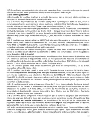 15.5 Os candidatos aprovados dentro do número de vagas deverão ser nomeados no decorrer do prazo de
validade do concurso, desde que tenham sido aprovados no Programa de Formação.
16 DAS DISPOSIÇÕES FINAIS
16.1 A inscrição do candidato implicará a aceitação das normas para o concurso público contidas nos
comunicados, neste edital e em outros a serem publicados.
16.2 É de inteira responsabilidade do candidato acompanhar a publicação de todos os atos, editais e
comunicados referentes a este concurso público publicados no Diário Oficial da União e/ou divulgados na
Internet, no endereço eletrônico http://www.cespe.unb.br/concursos/tcu_12_tefc.
16.3 O candidato poderá obter informações referentes ao concurso público na Central de Atendimento do
CESPE/UnB, localizada na Universidade de Brasília (UnB) – Campus Universitário Darcy Ribeiro, Sede do
CESPE/UnB – Asa Norte, Brasília/DF, por meio do telefone (61) 3448-0100, ou via Internet, no endereço
eletrônico http://www.cespe.unb.br/concursos/tcu_12_tefc, ressalvado o disposto no subitem 16.5 deste
edital.
16.4 O candidato que desejar relatar ao CESPE/UnB fatos ocorridos durante a realização do concurso
deverá fazê-lo junto à Central de Atendimento do CESPE/UnB, postando correspondência para a Caixa
Postal 4488, CEP 70904-970, Brasília/DF, encaminhando mensagem pelo fax de número (61) 3448-0110 ou
enviando e-mail para o endereço eletrônico sac@cespe.unb.br.
16.5 Não serão dadas por telefone informações a respeito de datas, locais e horários de realização das
provas. O candidato deverá observar rigorosamente os editais e os comunicados a serem divulgados na
forma do subitem 16.2 deste edital.
16.6 O candidato poderá protocolar requerimento, instruído com cópia do documento de identidade e do
CPF, relativo ao concurso. O requerimento poderá ser feito pessoalmente mediante preenchimento de
formulário próprio, à disposição do candidato na Central de Atendimento do CESPE/UnB, no horário das 8
horas às 19 horas, ininterruptamente, exceto sábado, domingo e feriado.
16.6.1 O candidato poderá ainda enviar requerimento por meio de correspondência, fax ou e-mail,
observado o subitem 16.4 deste edital.
16.7 O candidato que desejar corrigir o nome ou CPF fornecido durante o processo de inscrição deverá
encaminhar requerimento de solicitação de alteração de dados cadastrais, via SEDEX ou carta registrada
com aviso de recebimento, para a Central de Atendimento do CESPE/UnB – TCU, Caixa Postal 4488, CEP
70904-970, Brasília/DF, contendo cópia autenticada em cartório dos documentos que contenham os dados
corretos ou cópia autenticada em cartório da sentença homologatória de retificação do registro civil, que
contenham os dados corretos.
16.7.1 O candidato poderá, ainda, entregar das 8 horas às 19 horas (exceto sábado, domingo e feriado),
pessoalmente ou por terceiro, o requerimento de solicitação de alteração de dados cadastrais, na forma
estabelecida no subitem 16.7 deste edital, na Central de Atendimento do CESPE/UnB, localizada na
Universidade de Brasília (UnB) – Campus Universitário Darcy Ribeiro, Sede do CESPE/UnB – Asa Norte,
Brasília/DF, Caixa Postal 4488, CEP 70904-970.
16.8 O candidato deverá comparecer ao local designado para a realização das provas com antecedência
mínima de uma hora do horário fixado para seu início, munido somente de caneta esferográfica de tinta
preta, fabricada em material transparente, do comprovante de inscrição ou do comprovante de
pagamento da taxa de inscrição e do documento de identidade original. Não será permitido o uso de lápis,
lapiseira/grafite, marca-texto e/ou borracha durante a realização das provas.
16.9 Serão considerados documentos de identidade: carteiras expedidas pelos Comandos Militares, pelas
Secretarias de Segurança Pública, pelos Institutos de Identificação e pelos Corpos de Bombeiros Militares;
carteiras expedidas pelos órgãos fiscalizadores de exercício profissional (ordens, conselhos etc.); passaporte

                                                                                                           15
 
