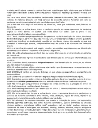 brasileiro; certificado de reservista; carteiras funcionais expedidas por órgão público que, por lei federal,
valham como identidade; carteira de trabalho; carteira nacional de habilitação (somente o modelo com
foto).
16.9.1 Não serão aceitos como documentos de identidade: certidões de nascimento, CPF, títulos eleitorais,
carteiras de motorista (modelo sem foto), carteiras de estudante, carteiras funcionais sem valor de
identidade, nem documentos ilegíveis, não identificáveis e/ou danificados.
16.9.2 Não será aceita cópia do documento de identidade, ainda que autenticada, nem protocolo do
documento.
16.10 Por ocasião da realização das provas, o candidato que não apresentar documento de identidade
original, na forma definida no subitem 16.9 deste edital, não poderá fazer as provas e será
automaticamente eliminado do concurso público.
16.11 Caso o candidato esteja impossibilitado de apresentar, no dia de realização das provas, documento
de identidade original, por motivo de perda, roubo ou furto, deverá ser apresentado documento que ateste
o registro da ocorrência em órgão policial expedido há, no máximo, noventa dias, ocasião em que será
submetido à identificação especial, compreendendo coleta de dados e de assinaturas em formulário
próprio.
16.11.1 A identificação especial será exigida, também, ao candidato cujo documento de identificação
apresente dúvidas relativas à fisionomia ou à assinatura do portador.
16.12 Não serão aplicadas provas em local, data ou horário diferentes dos predeterminados em edital ou
em comunicado.
16.13 Não será admitido ingresso de candidato no local de realização das provas após o horário fixado para
seu início.
16.14 O candidato deverá permanecer obrigatoriamente no local de realização das provas por, no mínimo,
uma hora após o início das provas.
16.14.1 A inobservância do subitem anterior acarretará a não correção das provas e, consequentemente, a
eliminação do candidato do concurso público.
16.15 O CESPE/UnB manterá um marcador de tempo em cada sala de provas para fins de acompanhamento
pelos candidatos.
16.16 O candidato que se retirar do ambiente de provas não poderá retornar em hipótese alguma.
16.17 O candidato somente poderá retirar-se do local de realização das provas levando o caderno de provas
no decurso dos últimos quinze minutos anteriores ao horário determinado para o término das provas.
16.18 Não haverá, por qualquer motivo, prorrogação do tempo previsto para a aplicação das provas em
razão do afastamento de candidato da sala de provas.
16.19 Não haverá segunda chamada para a realização das provas. O não comparecimento a estas implicará
a eliminação automática do candidato.
16.20 Não serão permitidas, durante a realização das provas, a comunicação entre os candidatos e a
utilização de máquinas calculadoras e/ou similares, livros, anotações, réguas de cálculo, impressos ou
qualquer outro material de consulta, inclusive códigos e/ou legislação.
16.21 Será eliminado do concurso o candidato que, durante a realização das provas, for surpreendido
portando aparelhos eletrônicos, tais como: máquinas calculadoras, agendas eletrônicas ou similares,
telefones celulares, smartphones, tablets, ipod®, gravadores, mp3 ou similar, qualquer receptor ou
transmissor de dados e mensagens, bip, notebook, palmtop, pendrive, walkman, máquina fotográfica,
controle de alarme de carro etc., bem como relógio de qualquer espécie, óculos escuros, protetor auricular
ou quaisquer acessórios de chapelaria, tais como chapéu, boné, gorro etc. e, ainda, lápis, lapiseira/grafite,
marca-texto e/ou borracha.

                                                                                                          16
 