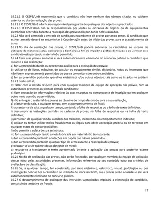 16.21.1 O CESPE/UnB recomenda que o candidato não leve nenhum dos objetos citados no subitem
anterior no dia de realização das provas.
16.21.2 O CESPE/UnB não ficará responsável pela guarda de quaisquer dos objetos supracitados.
16.21.3 O CESPE/UnB não se responsabilizará por perdas ou extravios de objetos ou de equipamentos
eletrônicos ocorridos durante a realização das provas nem por danos neles causados.
16.22 Não será permitida a entrada de candidatos no ambiente de provas portando armas. O candidato que
estiver armado deverá se encaminhar à Coordenação antes do início das provas para o acautelamento da
arma.
16.23 No dia de realização das provas, o CESPE/UnB poderá submeter os candidatos ao sistema de
detecção de metal nas salas, corredores e banheiros, a fim de impedir a prática de fraude e de verificar se o
candidato está portando material não permitido.
16.24 Terá suas provas anuladas e será automaticamente eliminado do concurso público o candidato que
durante a sua realização:
a) for surpreendido dando ou recebendo auxílio para a execução das provas;
b) utilizar-se de livros, máquinas de calcular ou equipamento similar, dicionário, notas ou impressos que
não forem expressamente permitidos ou que se comunicar com outro candidato;
c) for surpreendido portando aparelhos eletrônicos e/ou outros objetos, tais como os listados no subitem
16.21 deste edital;
d) faltar com o devido respeito para com qualquer membro da equipe de aplicação das provas, com as
autoridades presentes ou com os demais candidatos;
e) fizer anotação de informações relativas às suas respostas no comprovante de inscrição ou em qualquer
outro meio que não os permitidos;
f) não entregar o material das provas ao término do tempo destinado para a sua realização;
g) afastar-se da sala, a qualquer tempo, sem o acompanhamento de fiscal;
h) ausentar-se da sala, a qualquer tempo, portando a folha de respostas ou a folha de texto definitivo;
i) descumprir as instruções contidas no caderno de provas, na folha de respostas ou na folha de texto
definitivo;
j) perturbar, de qualquer modo, a ordem dos trabalhos, incorrendo em comportamento indevido;
k) utilizar ou tentar utilizar meios fraudulentos ou ilegais para obter aprovação própria ou de terceiros em
qualquer etapa do concurso público;
l) não permitir a coleta de sua assinatura;
m) for surpreendido portando caneta fabricada em material não transparente;
n) for surpreendido portando anotações em papéis que não os permitidos;
o) for surpreendido portando qualquer tipo de arma durante a realização das provas;
p) recusar-se a ser submetido ao detector de metal;
q) recusar-se a transcrever o texto apresentado durante a aplicação das provas para posterior exame
grafológico.
16.25 No dia de realização das provas, não serão fornecidas, por qualquer membro da equipe de aplicação
dessas e/ou pelas autoridades presentes, informações referentes ao seu conteúdo e/ou aos critérios de
avaliação e de classificação.
16.26 Se, a qualquer tempo, for constatado, por meio eletrônico, estatístico, visual, grafológico ou por
investigação policial, ter o candidato se utilizado de processo ilícito, suas provas serão anuladas e ele será
automaticamente eliminado do concurso público.
16.27 O descumprimento de quaisquer das instruções supracitadas implicará a eliminação do candidato,
constituindo tentativa de fraude.

                                                                                                           17
 