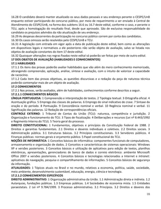 16.28 O candidato deverá manter atualizado os seus dados pessoais e seu endereço perante o CESPE/UnB
enquanto estiver participando do concurso público, por meio de requerimento a ser enviado à Central de
Atendimento do CESPE/UnB, na forma dos subitens 16.6 ou 16.7 deste edital, conforme o caso, e perante o
TCU, após a homologação do resultado final, desde que aprovado. São de exclusiva responsabilidade do
candidato os prejuízos advindos da não atualização de seu endereço.
16.29 As despesas decorrentes da participação no concurso público correm por conta dos candidatos.
16.30 Os casos omissos serão resolvidos pelo CESPE/UnB e TCU.
16.31 A legislação com entrada em vigor após a data de publicação deste edital, bem como as alterações
em dispositivos legais e normativos a ele posteriores não serão objeto de avaliação, salvo se listada nos
objetos de avaliação constantes do item 17 deste edital.
16.32 Quaisquer alterações nas regras fixadas neste edital só poderão ser feitas por meio de outro edital.
17 DOS OBJETOS DE AVALIAÇÃO (HABILIDADES E CONHECIMENTOS)
17.1 HABILIDADES
17.1.1 Os itens das provas poderão avaliar habilidades que vão além do mero conhecimento memorizado,
abrangendo compreensão, aplicação, análise, síntese e avaliação, com o intuito de valorizar a capacidade
de raciocínio.
17.1.2 Cada item das provas objetivas, as questões discursivas e a redação da peça de natureza técnica
poderão contemplar mais de um objeto de avaliação.
17.2 CONHECIMENTOS
17.2.1 Nas provas, serão avaliados, além de habilidades, conhecimentos conforme descritos a seguir.
17.2.1.1 CONHECIMENTOS BÁSICOS
LÍNGUA PORTUGUESA: 1 Compreensão e interpretação de textos. 2 Tipologia textual. 3 Ortografia oficial. 4
Acentuação gráfica. 5 Emprego das classes de palavras. 6 Emprego do sinal indicativo de crase. 7 Sintaxe da
oração e do período. 8 Pontuação. 9 Concordância nominal e verbal. 10 Regência nominal e verbal. 11
Significação das palavras. 12 Redação de correspondências oficiais.
CONTROLE EXTERNO: 1 Tribunal de Contas da União (TCU): natureza, competência e jurisdição. 2
Organização e funcionamento do TCU. 3 Tipos de fiscalização. 4 Deliberações e recursos (Lei nº 8.443/1992
e Regimento Interno do TCU). 5 Teoria geral do processo.
DIREITO CONSTITUCIONAL: 1 Fundamentos, objetivos e princípios da Constituição Federal de 1988. 2
Direitos e garantias fundamentais. 2.1 Direitos e deveres individuais e coletivos. 2.2 Direitos sociais. 3
Administração pública. 3.1 Estruturas básicas. 3.2 Princípios constitucionais. 3.3 Servidores públicos. 4
Finanças públicas: normas gerais e orçamento público. 5 Papel constitucional do TCU.
NOÇÕES DE INFORMÁTICA: 1 Conceitos básicos de informática: componentes funcionais de computadores,
armazenamento e organização de dados. 2 Conceitos e características de sistemas operacionais: Windows
XP e versões posteriores. 3 Conceitos básicos e utilização de aplicativos para edição de textos, planilhas
eletrônicas, apresentações, gerenciadores de banco de dados e correio eletrônico: ambiente Microsoft
Office 2007 e versões posteriores. 4 Conceitos básicos e tecnologias relacionados a Internet e Intranet:
aplicativos de navegação, pesquisa e compartilhamento de informações. 5 Conceitos básicos de segurança
da informação.
ATUALIDADES: 1 Tópicos atuais no Brasil e no mundo, relativos a economia, política, saúde, sociedade,
meio ambiente, desenvolvimento sustentável, educação, energia, ciência e tecnologia.
17.2.1.2 CONHECIMENTOS ESPECÍFICOS
DIREITO ADMINISTRATIVO: 1 Organização administrativa da União. 1.1 Administração direta e indireta. 1.2
Autarquias, fundações públicas. 1.3 Empresas públicas. 1.4 Sociedades de economia mista. 1.5 Entidades
paraestatais. 2 Lei nº 9.784/1999. 3 Processo administrativo. 3.1 Princípios. 3.2 Direitos e deveres dos

                                                                                                        18
 