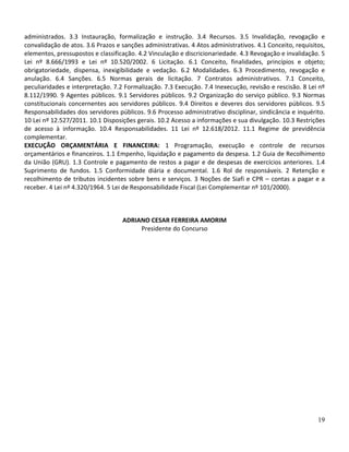 administrados. 3.3 Instauração, formalização e instrução. 3.4 Recursos. 3.5 Invalidação, revogação e
convalidação de atos. 3.6 Prazos e sanções administrativas. 4 Atos administrativos. 4.1 Conceito, requisitos,
elementos, pressupostos e classificação. 4.2 Vinculação e discricionariedade. 4.3 Revogação e invalidação. 5
Lei nº 8.666/1993 e Lei nº 10.520/2002. 6 Licitação. 6.1 Conceito, finalidades, princípios e objeto;
obrigatoriedade, dispensa, inexigibilidade e vedação. 6.2 Modalidades. 6.3 Procedimento, revogação e
anulação. 6.4 Sanções. 6.5 Normas gerais de licitação. 7 Contratos administrativos. 7.1 Conceito,
peculiaridades e interpretação. 7.2 Formalização. 7.3 Execução. 7.4 Inexecução, revisão e rescisão. 8 Lei nº
8.112/1990. 9 Agentes públicos. 9.1 Servidores públicos. 9.2 Organização do serviço público. 9.3 Normas
constitucionais concernentes aos servidores públicos. 9.4 Direitos e deveres dos servidores públicos. 9.5
Responsabilidades dos servidores públicos. 9.6 Processo administrativo disciplinar, sindicância e inquérito.
10 Lei nº 12.527/2011. 10.1 Disposições gerais. 10.2 Acesso a informações e sua divulgação. 10.3 Restrições
de acesso à informação. 10.4 Responsabilidades. 11 Lei nº 12.618/2012. 11.1 Regime de previdência
complementar.
EXECUÇÃO ORÇAMENTÁRIA E FINANCEIRA: 1 Programação, execução e controle de recursos
orçamentários e financeiros. 1.1 Empenho, liquidação e pagamento da despesa. 1.2 Guia de Recolhimento
da União (GRU). 1.3 Controle e pagamento de restos a pagar e de despesas de exercícios anteriores. 1.4
Suprimento de fundos. 1.5 Conformidade diária e documental. 1.6 Rol de responsáveis. 2 Retenção e
recolhimento de tributos incidentes sobre bens e serviços. 3 Noções de Siafi e CPR – contas a pagar e a
receber. 4 Lei nº 4.320/1964. 5 Lei de Responsabilidade Fiscal (Lei Complementar nº 101/2000).



                                   ADRIANO CESAR FERREIRA AMORIM
                                        Presidente do Concurso




                                                                                                          19
 