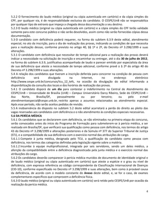 5.2.2 O fornecimento do laudo médico (original ou cópia autenticada em cartório) e da cópia simples do
CPF, por qualquer via, é de responsabilidade exclusiva do candidato. O CESPE/UnB não se responsabiliza
por qualquer tipo de extravio que impeça a chegada dessa documentação a seu destino.
5.2.3 O laudo médico (original ou cópia autenticada em cartório) e a cópia simples do CPF terão validade
somente para este concurso público e não serão devolvidos, assim como não serão fornecidas cópias dessa
documentação.
5.3 O candidato com deficiência poderá requerer, na forma do subitem 6.3.9 deste edital, atendimento
especial, no ato da inscrição, para o dia de realização das provas, indicando as condições de que necessita
para a realização dessas, conforme previsto no artigo 40, §§ 1º e 2º, do Decreto nº 3.298/1999 e suas
alterações.
5.3.1 O candidato com deficiência que necessitar de tempo adicional para a realização das provas deverá
indicar a necessidade na solicitação de inscrição e encaminhar ou entregar, até o dia 30 de julho de 2012,
na forma do subitem 6.3.9, justificativa acompanhada de laudo e parecer emitido por especialista da área
de sua deficiência que ateste a necessidade de tempo adicional, conforme prevê o § 2º do artigo 40 do
Decreto nº 3.298/1999 e suas alterações.
5.4 A relação dos candidatos que tiveram a inscrição deferida para concorrer na condição de pessoa com
deficiência        será        divulgada        na       Internet,       no        endereço       eletrônico
http://www.cespe.unb.br/concursos/tcu_12_tefc, na ocasião da divulgação do edital informando a
disponibilização da consulta dos locais e dos horários de realização das provas.
5.4.1 O candidato disporá de um dia para contestar o indeferimento na Central de Atendimento do
CESPE/UnB – Universidade de Brasília (UnB) – Campus Universitário Darcy Ribeiro, Sede do CESPE/UnB –
Asa       Norte,     Brasília/DF,     pessoalmente       ou      por     terceiro;    ou     pelo     e-mail
atendimentoespecial@cespe.unb.br, restrito apenas a assuntos relacionados ao atendimento especial.
Após esse período, não serão aceitos pedidos de revisão.
5.5 A inobservância do disposto no subitem 5.2 deste edital acarretará a perda do direito ao pleito das
vagas reservadas aos candidatos com deficiência e o não atendimento às condições especiais necessárias.
5.6 DA PERÍCIA MÉDICA
5.6.1 Os candidatos que se declararem com deficiência, se não eliminados na primeira etapa do concurso,
serão convocados antes do início do Programa de Formação para submeterem-se à perícia médica, a ser
realizada em Brasília/DF, que verificará sua qualificação como pessoa com deficiência, nos termos do artigo
43 do Decreto nº 3.298/1999 e alterações posteriores e da Súmula nº 377 do Superior Tribunal de Justiça
(STJ), e a compatibilidade da sua deficiência com o exercício normal das atribuições do cargo.
5.6.1.1 Compete à junta médica, designada pelo TCU, a qualificação do candidato como pessoa com
deficiência, nos termos das categorias definidas pela legislação vigente sobre a matéria.
5.6.1.2 Incumbe à equipe multiprofissional, integrada por seis servidores, sendo um deles médico, a
aferição da compatibilidade entre a deficiência diagnosticada pela junta médica e o exercício normal das
atribuições do cargo.
5.6.2 Os candidatos deverão comparecer à perícia médica munidos de documento de identidade original e
de laudo médico (original ou cópia autenticada em cartório) que ateste a espécie e o grau ou nível de
deficiência, com expressa referência ao código correspondente da Classificação Internacional de Doenças
(CID-10), conforme especificado no Decreto nº 3.298/1999 e suas alterações, bem como à provável causa
da deficiência, de acordo com o modelo constante do Anexo deste edital, e, se for o caso, de exames
complementares específicos que comprovem a deficiência física.
5.6.3 O laudo médico (original ou cópia autenticada em cartório) será retido pelo CESPE/UnB por ocasião da
realização da perícia médica.

                                                                                                          4
 