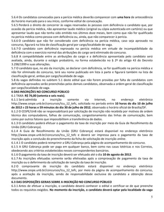 5.6.4 Os candidatos convocados para a perícia médica deverão comparecer com uma hora de antecedência
do horário marcado para o seu início, conforme edital de convocação.
5.6.5 Perderá o direito de concorrer às vagas reservadas às pessoas com deficiência o candidato que, por
ocasião da perícia médica, não apresentar laudo médico (original ou cópia autenticada em cartório) ou que
apresentar laudo que não tenha sido emitido nos últimos doze meses, bem como que não for qualificado
na perícia médica como pessoa com deficiência ou, ainda, que não comparecer à perícia.
5.6.6 O candidato que não for considerado com deficiência na perícia médica, caso seja aprovado no
concurso, figurará na lista de classificação geral por cargo/localidade de vaga.
5.6.7 O candidato com deficiência reprovado na perícia médica em virtude de incompatibilidade da
deficiência com o exercício normal das atribuições do cargo será eliminado do concurso.
5.6.8 A compatibilidade entre as atribuições do cargo e a deficiência apresentada pelo candidato será
avaliada, ainda, durante o estágio probatório, na forma estabelecida no § 2º do artigo 43 do Decreto
3.298/1999 e suas alterações.
5.7 O candidato que, no ato da inscrição, se declarar com deficiência, se for qualificado na perícia médica e
não for eliminado do concurso, terá seu nome publicado em lista à parte e figurará também na lista de
classificação geral, ambas por cargo/localidade de vaga.
5.8 As vagas definidas no subitem 5.1 deste edital que não forem providas por falta de candidatos com
deficiência aprovados serão preenchidas pelos demais candidatos, observada a ordem geral de classificação
por cargo/localidade de vaga.
6 DAS INSCRIÇÕES NO CONCURSO PÚBLICO
6.1 TAXA: R$ 76,00 (setenta e seis reais).
6.1.1 Será admitida      a     inscrição     somente       via     Internet,   no     endereço      eletrônico
http://www.cespe.unb.br/concursos/tcu_12_tefc, solicitada no período entre 10 horas do dia 10 de julho
de 2012 e 23 horas e 59 minutos do dia 30 de julho de 2012, observado o horário oficial de Brasília/DF.
6.1.2 O CESPE/UnB não se responsabilizará por solicitação de inscrição não recebida por motivos de ordem
técnica dos computadores, falhas de comunicação, congestionamento das linhas de comunicação, bem
como por outros fatores que impossibilitem a transferência de dados.
6.1.3 O candidato poderá efetuar o pagamento da taxa de inscrição por meio da Guia de Recolhimento da
União (GRU Cobrança).
6.1.4 A Guia de Recolhimento da União (GRU Cobrança) estará disponível no endereço eletrônico
http://www.cespe.unb.br/concursos/tcu_12_tefc e deverá ser impressa para o pagamento da taxa de
inscrição após a conclusão do preenchimento da ficha de solicitação de inscrição online.
6.1.4.1 O candidato poderá reimprimir a GRU Cobrança pela página de acompanhamento do concurso.
6.1.5 A GRU Cobrança pode ser paga em qualquer banco, bem como nas casas lotéricas e nos Correios,
obedecendo aos critérios estabelecidos nesses correspondentes bancários.
6.1.6 O pagamento da taxa de inscrição deverá ser efetuado até o dia 10 de agosto de 2012.
6.1.7 As inscrições efetuadas somente serão efetivadas após a comprovação de pagamento da taxa de
inscrição ou o deferimento da solicitação de isenção da taxa de inscrição.
6.2 O comprovante de inscrição do candidato estará disponível no endereço eletrônico
http://www.cespe.unb.br/concursos/tcu_12_tefc, por meio da página de acompanhamento do concurso,
após a aceitação da inscrição, sendo de responsabilidade exclusiva do candidato a obtenção desse
documento.
6.3 DAS DISPOSIÇÕES GERAIS SOBRE A INSCRIÇÃO NO CONCURSO PÚBLICO
6.3.1 Antes de efetuar a inscrição, o candidato deverá conhecer o edital e certificar-se de que preenche
todos os requisitos exigidos. No momento da inscrição, o candidato deverá optar pela localidade da vaga

                                                                                                            5
 