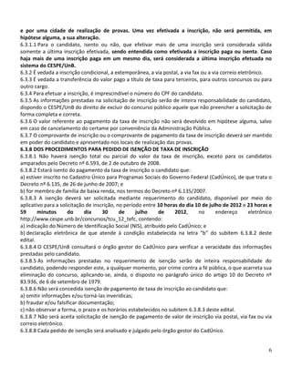 e por uma cidade de realização de provas. Uma vez efetivada a inscrição, não será permitida, em
hipótese alguma, a sua alteração.
6.3.1.1 Para o candidato, isento ou não, que efetivar mais de uma inscrição será considerada válida
somente a última inscrição efetivada, sendo entendida como efetivada a inscrição paga ou isenta. Caso
haja mais de uma inscrição paga em um mesmo dia, será considerada a última inscrição efetuada no
sistema do CESPE/UnB.
6.3.2 É vedada a inscrição condicional, a extemporânea, a via postal, a via fax ou a via correio eletrônico.
6.3.3 É vedada a transferência do valor pago a título de taxa para terceiros, para outros concursos ou para
outro cargo.
6.3.4 Para efetuar a inscrição, é imprescindível o número do CPF do candidato.
6.3.5 As informações prestadas na solicitação de inscrição serão de inteira responsabilidade do candidato,
dispondo o CESPE/UnB do direito de excluir do concurso público aquele que não preencher a solicitação de
forma completa e correta.
6.3.6 O valor referente ao pagamento da taxa de inscrição não será devolvido em hipótese alguma, salvo
em caso de cancelamento do certame por conveniência da Administração Pública.
6.3.7 O comprovante de inscrição ou o comprovante de pagamento da taxa de inscrição deverá ser mantido
em poder do candidato e apresentado nos locais de realização das provas.
6.3.8 DOS PROCEDIMENTOS PARA PEDIDO DE ISENÇÃO DE TAXA DE INSCRIÇÃO
6.3.8.1 Não haverá isenção total ou parcial do valor da taxa de inscrição, exceto para os candidatos
amparados pelo Decreto nº 6.593, de 2 de outubro de 2008.
6.3.8.2 Estará isento do pagamento da taxa de inscrição o candidato que:
a) estiver inscrito no Cadastro Único para Programas Sociais do Governo Federal (CadÚnico), de que trata o
Decreto nº 6.135, de 26 de junho de 2007; e
b) for membro de família de baixa renda, nos termos do Decreto nº 6.135/2007.
6.3.8.3 A isenção deverá ser solicitada mediante requerimento do candidato, disponível por meio do
aplicativo para a solicitação de inscrição, no período entre 10 horas do dia 10 de julho de 2012 e 23 horas e
59      minutos       do     dia     30      de     julho    de     2012,      no      endereço       eletrônico
http://www.cespe.unb.br/concursos/tcu_12_tefc, contendo:
a) indicação do Número de Identificação Social (NIS), atribuído pelo CadÚnico; e
b) declaração eletrônica de que atende à condição estabelecida na letra “b” do subitem 6.3.8.2 deste
edital.
6.3.8.4 O CESPE/UnB consultará o órgão gestor do CadÚnico para verificar a veracidade das informações
prestadas pelo candidato.
6.3.8.5 As informações prestadas no requerimento de isenção serão de inteira responsabilidade do
candidato, podendo responder este, a qualquer momento, por crime contra a fé pública, o que acarreta sua
eliminação do concurso, aplicando-se, ainda, o disposto no parágrafo único do artigo 10 do Decreto nº
83.936, de 6 de setembro de 1979.
6.3.8.6 Não será concedida isenção de pagamento de taxa de inscrição ao candidato que:
a) omitir informações e/ou torná-las inverídicas;
b) fraudar e/ou falsificar documentação;
c) não observar a forma, o prazo e os horários estabelecidos no subitem 6.3.8.3 deste edital.
6.3.8.7 Não será aceita solicitação de isenção de pagamento de valor de inscrição via postal, via fax ou via
correio eletrônico.
6.3.8.8 Cada pedido de isenção será analisado e julgado pelo órgão gestor do CadÚnico.


                                                                                                              6
 