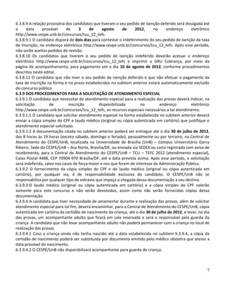 6.3.8.9 A relação provisória dos candidatos que tiveram o seu pedido de isenção deferido será divulgada até
a      data    provável      de     3     de     agosto     de    2012,      no    endereço      eletrônico
http://www.cespe.unb.br/concursos/tcu_12_tefc.
6.3.8.9.1 O candidato disporá de dois dias para contestar o indeferimento do seu pedido de isenção de taxa
de inscrição, no endereço eletrônico http://www.cespe.unb.br/concursos/tcu_12_tefc. Após esse período,
não serão aceitos pedidos de revisão.
6.3.8.10 Os candidatos que tiverem o seu pedido de isenção indeferido deverão acessar o endereço
eletrônico http://www.cespe.unb.br/concursos/tcu_12_tefc e imprimir a GRU Cobrança, por meio da
página de acompanhamento, para pagamento até o dia 10 de agosto de 2012, conforme procedimentos
descritos neste edital.
6.3.8.11 O candidato que não tiver o seu pedido de isenção deferido e que não efetuar o pagamento da
taxa de inscrição na forma e no prazo estabelecidos no subitem anterior estará automaticamente excluído
do concurso público.
6.3.9 DOS PROCEDIMENTOS PARA A SOLICITAÇÃO DE ATENDIMENTO ESPECIAL
6.3.9.1 O candidato que necessitar de atendimento especial para a realização das provas deverá indicar, na
solicitação         de        inscrição        disponibilizada        no        endereço         eletrônico
http://www.cespe.unb.br/concursos/tcu_12_tefc, os recursos especiais necessários a tal atendimento.
6.3.9.1.1 O candidato que solicitar atendimento especial na forma estabelecida no subitem anterior deverá
enviar a cópia simples do CPF e laudo médico (original ou cópia autenticada em cartório) que justifique o
atendimento especial solicitado.
6.3.9.1.2 A documentação citada no subitem anterior poderá ser entregue até o dia 30 de julho de 2012,
das 8 horas às 19 horas (exceto sábado, domingo e feriado), pessoalmente ou por terceiro, na Central de
Atendimento do CESPE/UnB, localizada na Universidade de Brasília (UnB) – Campus Universitário Darcy
Ribeiro, Sede do CESPE/UnB – Asa Norte, Brasília/DF, ou enviada via SEDEX ou carta registrada com aviso de
recebimento, para a Central de Atendimento do CESPE/UnB – TCU – TEFC 2012 (atendimento especial),
Caixa Postal 4488, CEP 70904-970 Brasília/DF, até a data prevista acima. Após esse período, a solicitação
será indeferida, salvo nos casos de força maior e nos que forem de interesse da Administração Pública.
6.3.9.2 O fornecimento da cópia simples do CPF e do laudo médico (original ou cópia autenticada em
cartório), por qualquer via, é de responsabilidade exclusiva do candidato. O CESPE/UnB não se
responsabiliza por qualquer tipo de extravio que impeça a chegada dessa documentação a seu destino.
6.3.9.3 O laudo médico (original ou cópia autenticada em cartório) e a cópia simples do CPF valerão
somente para este concurso e não serão devolvidos, assim como não serão fornecidas cópias dessa
documentação.
6.3.9.4 A candidata que tiver necessidade de amamentar durante a realização das provas, além de solicitar
atendimento especial para tal fim, deverá encaminhar, para a Central de Atendimento do CESPE/UnB, cópia
autenticada em cartório da certidão de nascimento da criança, até o dia 30 de julho de 2012, e levar, no dia
das provas, um acompanhante adulto que ficará em sala reservada e será o responsável pela guarda da
criança. A candidata que não levar acompanhante adulto não poderá permanecer com a criança no local de
realização das provas.
6.3.9.4.1 Caso a criança ainda não tenha nascido até a data estabelecida no subitem 6.3.9.4, a cópia da
certidão de nascimento poderá ser substituída por documento emitido pelo médico obstetra que ateste a
data provável do nascimento.
6.3.9.4.2 O CESPE/UnB não disponibilizará acompanhante para guarda de criança.



                                                                                                          7
 