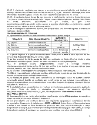 6.3.9.5 A relação dos candidatos que tiveram o seu atendimento especial deferido será divulgada no
endereço eletrônico http://www.cespe.unb.br/concursos/tcu_12_tefc, na ocasião da divulgação do edital
informando a disponibilização da consulta dos locais e dos horários de realização das provas.
6.3.9.5.1 O candidato disporá de um dia para contestar o indeferimento, na Central de Atendimento do
CESPE/UnB – Universidade de Brasília (UnB) – Campus Universitário Darcy Ribeiro, Sede do CESPE/UnB –
Asa       Norte,     Brasília/DF;    pessoalmente       ou      por     terceiro,    ou      pelo     e-mail
atendimentoespecial@cespe.unb.br, restrito apenas a assuntos relacionados ao atendimento especial.
Após esse período, não serão aceitos pedidos de revisão.
6.3.9.6 A solicitação de atendimento especial, em qualquer caso, será atendida segundo os critérios de
viabilidade e de razoabilidade.
7 DA PRIMEIRA ETAPA DO CONCURSO
7.1 A primeira etapa do concurso e seu caráter estão descritos no quadro a seguir.
                                                                NÚMERO DE
        PROVA/TIPO            ÁREA DE CONHECIMENTO                                       CARÁTER
                                                             ITENS/QUESTÕES
 (P1) Objetiva               Conhecimentos Básicos                   50
 (P2) Objetiva               Conhecimentos Específicos               50               ELIMINATÓRIO
 (P3) Discursiva             Conhecimentos Básicos               1 questão                   E
 (P4) Discursiva             Conhecimentos Específicos       1 peça de natureza      CLASSIFICATÓRIO
                                                            técnica e 1 questão
7.2 As provas objetivas e as provas discursivas terão a duração de 5 horas e serão aplicadas na data
provável de 2 de setembro de 2012, no turno da tarde.
7.3 Na data provável de 23 de agosto de 2012, será publicado no Diário Oficial da União o edital
informando a disponibilização da consulta dos locais e do horário de realização das provas.
7.3.1      O     candidato      deverá,    obrigatoriamente,      acessar      o    endereço      eletrônico
http://www.cespe.unb.br/concursos/tcu_12_tefc para verificar o seu local de provas, por meio de busca
individual, devendo, para tanto, informar os dados solicitados.
7.3.2 O candidato somente poderá realizar as provas no local designado pelo CESPE/UnB.
7.3.3 São de responsabilidade exclusiva do candidato a identificação correta de seu local de realização das
provas e o comparecimento no horário determinado.
7.3.4 O CESPE/UnB poderá enviar, como complemento às informações citadas no subitem anterior,
comunicação pessoal dirigida ao candidato, por e-mail, sendo de sua exclusiva responsabilidade a
manutenção/atualização de seu correio eletrônico, o que não o desobriga do dever de observar o disposto
no subitem 7.3 deste edital.
7.4 O resultado final nas provas objetivas e o resultado provisório nas provas discursivas serão publicados
no Diário Oficial da União e divulgados na Internet, no endereço eletrônico
http://www.cespe.unb.br/concursos/tcu_12_tefc, na data provável de 25 de setembro de 2012.
8 DAS PROVAS OBJETIVAS
8.1 As provas objetivas, de caráter eliminatório e classificatório, valerão 150,00 pontos e abrangerão os
objetos de avaliação constantes do item 17 deste edital.
8.2 Cada prova objetiva será constituída de itens para julgamento, agrupados por comandos que deverão
ser respeitados. O julgamento de cada item será CERTO ou ERRADO, de acordo com o(s) comando(s) a que
se refere o item. Haverá, na folha de respostas, para cada item, dois campos de marcação: o campo
designado com o código C, que deverá ser preenchido pelo candidato caso julgue o item CERTO, e o campo
designado com o código E, que deverá ser preenchido pelo candidato caso julgue o item ERRADO.


                                                                                                          8
 