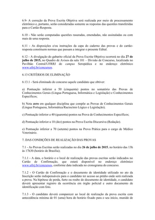 6.9- A correção da Prova Escrita Objetiva será realizada por meio de processamento
eletrônico e, portanto, serão consideradas somente as respostas das questões transferidas
para o Cartão-Resposta.
6.10 - Não serão computadas questões rasuradas, emendadas, não assinaladas ou com
mais de uma resposta.
6.11 - As disposições e/ou instruções da capa do caderno das provas e do cartão-
resposta constituem normas que passam a integrar o presente Edital.
6.12 - A divulgação do gabarito oficial da Prova Escrita Objetiva ocorrerá no dia 27 de
julho de 2015, no Quadro de Avisos da sala 101 – Divisão de Concurso, localizada no
Pavilhão Central/UFRRJ do campus Seropédica e no endereço eletrônico
www.ufrrj.br/concursos.
6.13 CRITÉRIOS DE ELIMINAÇÃO
6.13.1 - Será eliminado do concurso aquele candidato que obtiver:
a) Pontuação inferior a 50 (cinquenta) pontos no somatório das Provas de
Conhecimentos Gerais (Língua Portuguesa, Informática e Legislação) e Conhecimentos
Específicos;
b) Nota zero em qualquer disciplina que compõe as Provas de Conhecimentos Gerais
(Língua Portuguesa, Informática/Raciocínio Lógico e Legislação);
c) Pontuação inferior a 40 (quarenta) pontos na Prova de Conhecimentos Específicos;
d) Pontuação inferior a 10 (dez) pontos na Prova Escrita Discursiva (Redação).
e) Pontuação inferior a 70 (setenta) pontos na Prova Prática para o cargo de Médico
Veterinário.
7. DAS CONDIÇÕES DE REALIZAÇÃO DAS PROVAS
7.1 - As Provas Escritas serão realizadas no dia 26 de julho de 2015, no horário das 13h
às 17h30 (horário de Brasília);
7.1.1 - A data, o horário e o local de realização das provas escritas serão indicados no
Cartão de Confirmação, que estará disponível no endereço eletrônico
www.ufrrj.br/concursos, conforme data indicada no cronograma do concurso.
7.1.2 - O Cartão de Confirmação e o documento de identidade utilizado no ato da
Inscrição serão indispensáveis para o candidato ter acesso ao prédio onde será realizada
a prova. Na hipótese de perda, furto ou roubo do documento de identidade, o candidato
deverá apresentar registro da ocorrência em órgão policial e outro documento de
identificação com foto.
7.1.3 - O candidato deverá comparecer ao local de realização da prova escrita com
antecedência mínima de 01 (uma) hora do horário fixado para o seu início, munido de
 