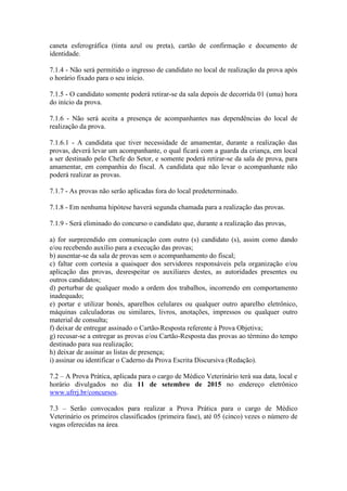 caneta esferográfica (tinta azul ou preta), cartão de confirmação e documento de
identidade.
7.1.4 - Não será permitido o ingresso de candidato no local de realização da prova após
o horário fixado para o seu início.
7.1.5 - O candidato somente poderá retirar-se da sala depois de decorrida 01 (uma) hora
do início da prova.
7.1.6 - Não será aceita a presença de acompanhantes nas dependências do local de
realização da prova.
7.1.6.1 - A candidata que tiver necessidade de amamentar, durante a realização das
provas, deverá levar um acompanhante, o qual ficará com a guarda da criança, em local
a ser destinado pelo Chefe do Setor, e somente poderá retirar-se da sala de prova, para
amamentar, em companhia do fiscal. A candidata que não levar o acompanhante não
poderá realizar as provas.
7.1.7 - As provas não serão aplicadas fora do local predeterminado.
7.1.8 - Em nenhuma hipótese haverá segunda chamada para a realização das provas.
7.1.9 - Será eliminado do concurso o candidato que, durante a realização das provas,
a) for surpreendido em comunicação com outro (s) candidato (s), assim como dando
e/ou recebendo auxílio para a execução das provas;
b) ausentar-se da sala de provas sem o acompanhamento do fiscal;
c) faltar com cortesia a quaisquer dos servidores responsáveis pela organização e/ou
aplicação das provas, desrespeitar os auxiliares destes, as autoridades presentes ou
outros candidatos;
d) perturbar de qualquer modo a ordem dos trabalhos, incorrendo em comportamento
inadequado;
e) portar e utilizar bonés, aparelhos celulares ou qualquer outro aparelho eletrônico,
máquinas calculadoras ou similares, livros, anotações, impressos ou qualquer outro
material de consulta;
f) deixar de entregar assinado o Cartão-Resposta referente à Prova Objetiva;
g) recusar-se a entregar as provas e/ou Cartão-Resposta das provas ao término do tempo
destinado para sua realização;
h) deixar de assinar as listas de presença;
i) assinar ou identificar o Caderno da Prova Escrita Discursiva (Redação).
7.2 – A Prova Prática, aplicada para o cargo de Médico Veterinário terá sua data, local e
horário divulgados no dia 11 de setembro de 2015 no endereço eletrônico
www.ufrrj.br/concursos.
7.3 – Serão convocados para realizar a Prova Prática para o cargo de Médico
Veterinário os primeiros classificados (primeira fase), até 05 (cinco) vezes o número de
vagas oferecidas na área.
 