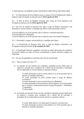 8. DAS NOTAS, CLASSIFICAÇÃO E DO RESULTADO FINAL DO CONCURSO
8.1 – As Notas Brutas da Prova Objetiva para os cargos de Nível Fundamental, Médio e
Superior serão divulgadas na data prevista de 28 de agosto de 2015.
8.2 – A Nota da Prova de Redação (somente para cargos de Nível Superior) será
divulgada na data prevista de 28 de agosto de 2015.
8.3 - Em caso de empate na primeira fase, para o cargo de Médico Veterinário, terá
preferência, sucessivamente, o candidato que obtiver maior pontuação na Prova
a) Escrita Objetiva, no rol de questões que se referem a conteúdo específico;
b) Escrita Discursiva (Redação);
c) Escrita Objetiva, no rol de questões que se referem a prova de Língua Portuguesa;
8.3.1 - Persistindo o empate, terá preferência o candidato mais idoso.
8.4 - A Classificação da Primeira Fase, para o cargo de Médico Veterinário será
divulgada na data prevista dia 11 de setembro de 2015.
8.5 - A classificação final dos candidatos será feita na ordem decrescente do somatório
dos pontos obtidos em todas as Provas, considerando os pontos mínimos exigidos em
cada etapa.
8.6 – Em caso de igualdade na nota final, para fins de classificação:
8.6.1 – Para os cargos da Classe “E”:
a) na situação em que nenhum dos candidatos empatados possua idade igual ou
superior a sessenta anos, completos até o último dia de inscrição, o desempate
far-se-á aplicando-se sucessivamente os seguintes critérios:
1º) maior pontuação na prova escrita objetiva, no rol de questões que se
referem ao conteúdo específico;
2º) maior pontuação na prova prática (para o cargo de Médico
Veterinário);
3º) maior pontuação na prova escrita discursiva (Redação);
4º) maior pontuação na soma da prova escrita objetiva, no rol de questões
que se referem a conhecimentos gerais (Língua Portuguesa + Informática
+ Legislação);
5º) maior idade.
b) na situação em que pelo menos um dos candidatos empatados possua idade igual
ou superior a sessenta anos, completos até o último dia de inscrição, o
desempate far-se-á aplicando-se sucessivamente os seguintes critérios:
1º) maior idade dentre os de idade igual ou superior a sessenta anos;
2º) maior pontuação na prova escrita objetiva, no rol de questões que se
referem ao conteúdo específico;
 