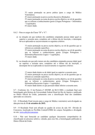 3º) maior pontuação na prova prática (para o cargo de Médico
Veterinário);
4º) maior pontuação na prova escrita discursiva (Redação);
5º) maior pontuação na soma da prova escrita objetiva, no rol de questões
que se referem a conhecimentos gerais (Língua Portuguesa + Informática
+ Legislação);
6º) maior idade.
8.6.2 – Para os cargos da Classe “D” e “C”:
a) na situação em que nenhum dos candidatos empatados possua idade igual ou
superior a sessenta anos, completos até o último dia de inscrição, o desempate
far-se-á aplicando-se sucessivamente os seguintes critérios:
1º) maior pontuação na prova escrita objetiva, no rol de questões que se
referem ao conteúdo específico;
2º) maior pontuação na soma da prova escrita objetiva, no rol de questões
que se referem a conhecimentos gerais (Língua Portuguesa +
Informática/Raciocínio Lógico + Legislação);
3º) maior idade.
b) na situação em que pelo menos um dos candidatos empatados possua idade igual
ou superior a sessenta anos, completos até o último dia de inscrição, o
desempate far-se-á aplicando-se sucessivamente os seguintes critérios:
1º) maior idade dentre os de idade igual ou superior a sessenta anos;
2º) maior pontuação na prova escrita objetiva, no rol de questões que se
referem ao conteúdo específico;
3º) maior pontuação na soma da prova escrita objetiva, no rol de questões
que se referem a conhecimentos gerais (Língua Portuguesa +
Informática/Raciocínio Lógico + Legislação);
4º) maior idade dentre os que possuam idade inferior a sessenta anos.
8.7 - Conforme Art. 13 da Portaria nº 450/MP, de 06/11/2002, o resultado final será
homologado pela Reitora da Universidade Federal Rural do Rio de Janeiro e publicado
no Diário Oficial da União, juntamente com a classificação final dos candidatos
aprovados no concurso.
8.8 – O Resultado Final (exceto para o cargo de Médico veterinário) será divulgado na
data prevista de 11 de setembro de 2015.
8.9 - O Resultado Final será afixado no quadro de avisos da sala 101 –Divisão de
Concursos, localizada no Pavilhão Central/UFRRJ do campus Seropédica e divulgado
no site: www.ufrrj.br/concursos.
8.10 - Não será fornecido ao candidato qualquer documento comprobatório de
classificação no processo seletivo, valendo, para esse fim, a homologação publicada no
Diário Oficial da União.
 