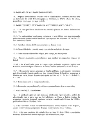 10. DO PRAZO DE VALIDADE DO CONCURSO
10.1 - O prazo de validade do concurso será de 02 (dois) anos, contado a partir da data
de publicação do edital de homologação do resultado, no Diário Oficial da União,
podendo ser prorrogado por igual período.
11. DOS REQUISITOS BÁSICOS PARA A INVESTIDURA DOS CARGOS
11.1 - Ter sido aprovado e classificado no concurso público, nas formas estabelecidas
neste edital.
11.2 - Ter nacionalidade brasileira ou portuguesa e, neste último caso, estar amparado
pelo estatuto de igualdade entre brasileiros e portugueses nos termos do § 1º, do Art. 12,
da Constituição Federal.
11.3 - Ter idade mínima de 18 anos completos na data da posse.
11.4 - Ter aptidão física e mental para o exercício das atribuições do cargo.
11.5 - Ter a escolaridade mínima exigida, para o cargo, no ato da posse.
11.6 - Possuir documentos comprobatórios que atendam aos requisitos exigidos no
Edital.
11.6.1 – Os Classificados para os cargos cujas profissões requerem registro em
Conselho Profissional para o exercício da função deverão apresentá-lo no ato da Posse.
11.7 - Não acumular cargos, empregos e funções públicas, exceto aqueles permitidos
pela Constituição Federal, desde que haja compatibilidade de horários, assegurada a
hipótese de opção dentro do prazo para posse previsto no §1º do Art.13, da Lei n°.
8.112/90.
11.8 - Estar em dia com as obrigações eleitorais.
11.9 - Estar quite com as obrigações militares, para candidatos do sexo masculino.
12. DA NOMEAÇÃO E DA POSSE
12.1 - O candidato aprovado será nomeado obedecendo rigorosamente à ordem de
classificação para o cargo em que foi habilitado, na Classe e Padrão iniciais da
respectiva categoria funcional, mediante portaria expedida pela Reitora da UFRRJ,
publicada no Diário Oficial da União.
12.2 - Se o candidato exercer atividade remunerada no Serviço Público, no ato da posse,
deverá comprovar seu desligamento do cargo ou apresentar o ato de vacância.
12.3 - Além dos requisitos já estabelecidos no item 11 deste Edital, o candidato
nomeado deverá atender ao que segue para ser empossado no cargo:
 