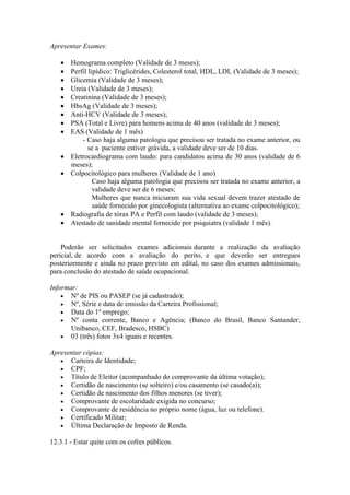 Apresentar Exames:
 Hemograma completo (Validade de 3 meses);
 Perfil lipídico: Triglicérides, Colesterol total, HDL, LDL (Validade de 3 meses);
 Glicemia (Validade de 3 meses);
 Ureia (Validade de 3 meses);
 Creatinina (Validade de 3 meses);
 HbsAg (Validade de 3 meses);
 Anti-HCV (Validade de 3 meses);
 PSA (Total e Livre) para homens acima de 40 anos (validade de 3 meses);
 EAS (Validade de 1 mês)
- Caso haja alguma patologia que precisou ser tratada no exame anterior, ou
se a paciente estiver grávida, a validade deve ser de 10 dias.
 Eletrocardiograma com laudo: para candidatos acima de 30 anos (validade de 6
meses);
 Colpocitológico para mulheres (Validade de 1 ano)
Caso haja alguma patologia que precisou ser tratada no exame anterior, a
validade deve ser de 6 meses;
Mulheres que nunca iniciaram sua vida sexual devem trazer atestado de
saúde fornecido por ginecologista (alternativa ao exame colpocitológico);
 Radiografia de tórax PA e Perfil com laudo (validade de 3 meses);
 Atestado de sanidade mental fornecido por psiquiatra (validade 1 mês).
Poderão ser solicitados exames adicionais durante a realização da avaliação
pericial, de acordo com a avaliação do perito, e que deverão ser entregues
posteriormente e ainda no prazo previsto em edital, no caso dos exames admissionais,
para conclusão do atestado de saúde ocupacional.
Informar:
 Nº de PIS ou PASEP (se já cadastrado);
 Nº, Série e data de emissão da Carteira Profissional;
 Data do 1º emprego;
 Nº conta corrente, Banco e Agência; (Banco do Brasil, Banco Santander,
Unibanco, CEF, Bradesco, HSBC)
 03 (três) fotos 3x4 iguais e recentes.
Apresentar cópias:
 Carteira de Identidade;
 CPF;
 Título de Eleitor (acompanhado do comprovante da última votação);
 Certidão de nascimento (se solteiro) e/ou casamento (se casado(a));
 Certidão de nascimento dos filhos menores (se tiver);
 Comprovante de escolaridade exigida no concurso;
 Comprovante de residência no próprio nome (água, luz ou telefone).
 Certificado Militar;
 Última Declaração de Imposto de Renda.
12.3.1 - Estar quite com os cofres públicos.
 