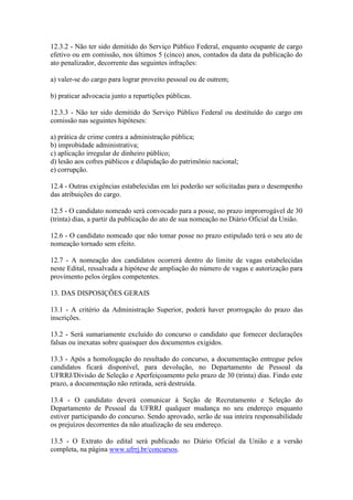 12.3.2 - Não ter sido demitido do Serviço Público Federal, enquanto ocupante de cargo
efetivo ou em comissão, nos últimos 5 (cinco) anos, contados da data da publicação do
ato penalizador, decorrente das seguintes infrações:
a) valer-se do cargo para lograr proveito pessoal ou de outrem;
b) praticar advocacia junto a repartições públicas.
12.3.3 - Não ter sido demitido do Serviço Público Federal ou destituído do cargo em
comissão nas seguintes hipóteses:
a) prática de crime contra a administração pública;
b) improbidade administrativa;
c) aplicação irregular de dinheiro público;
d) lesão aos cofres públicos e dilapidação do patrimônio nacional;
e) corrupção.
12.4 - Outras exigências estabelecidas em lei poderão ser solicitadas para o desempenho
das atribuições do cargo.
12.5 - O candidato nomeado será convocado para a posse, no prazo improrrogável de 30
(trinta) dias, a partir da publicação do ato de sua nomeação no Diário Oficial da União.
12.6 - O candidato nomeado que não tomar posse no prazo estipulado terá o seu ato de
nomeação tornado sem efeito.
12.7 - A nomeação dos candidatos ocorrerá dentro do limite de vagas estabelecidas
neste Edital, ressalvada a hipótese de ampliação do número de vagas e autorização para
provimento pelos órgãos competentes.
13. DAS DISPOSIÇÕES GERAIS
13.1 - A critério da Administração Superior, poderá haver prorrogação do prazo das
inscrições.
13.2 - Será sumariamente excluído do concurso o candidato que fornecer declarações
falsas ou inexatas sobre quaisquer dos documentos exigidos.
13.3 - Após a homologação do resultado do concurso, a documentação entregue pelos
candidatos ficará disponível, para devolução, no Departamento de Pessoal da
UFRRJ/Divisão de Seleção e Aperfeiçoamento pelo prazo de 30 (trinta) dias. Findo este
prazo, a documentação não retirada, será destruída.
13.4 - O candidato deverá comunicar à Seção de Recrutamento e Seleção do
Departamento de Pessoal da UFRRJ qualquer mudança no seu endereço enquanto
estiver participando do concurso. Sendo aprovado, serão de sua inteira responsabilidade
os prejuízos decorrentes da não atualização de seu endereço.
13.5 - O Extrato do edital será publicado no Diário Oficial da União e a versão
completa, na página www.ufrrj.br/concursos.
 