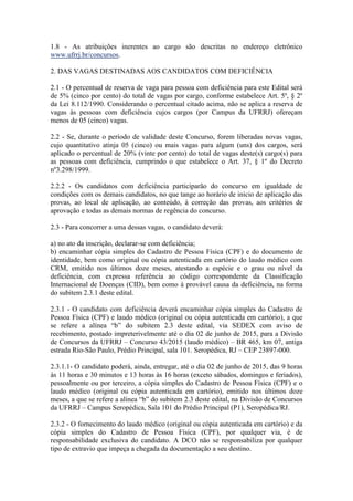 1.8 - As atribuições inerentes ao cargo são descritas no endereço eletrônico
www.ufrrj.br/concursos.
2. DAS VAGAS DESTINADAS AOS CANDIDATOS COM DEFICIÊNCIA
2.1 - O percentual de reserva de vaga para pessoa com deficiência para este Edital será
de 5% (cinco por cento) do total de vagas por cargo, conforme estabelece Art. 5º, § 2º
da Lei 8.112/1990. Considerando o percentual citado acima, não se aplica a reserva de
vagas às pessoas com deficiência cujos cargos (por Campus da UFRRJ) ofereçam
menos de 05 (cinco) vagas.
2.2 - Se, durante o período de validade deste Concurso, forem liberadas novas vagas,
cujo quantitativo atinja 05 (cinco) ou mais vagas para algum (uns) dos cargos, será
aplicado o percentual de 20% (vinte por cento) do total de vagas deste(s) cargo(s) para
as pessoas com deficiência, cumprindo o que estabelece o Art. 37, § 1º do Decreto
nº3.298/1999.
2.2.2 - Os candidatos com deficiência participarão do concurso em igualdade de
condições com os demais candidatos, no que tange ao horário de início de aplicação das
provas, ao local de aplicação, ao conteúdo, à correção das provas, aos critérios de
aprovação e todas as demais normas de regência do concurso.
2.3 - Para concorrer a uma dessas vagas, o candidato deverá:
a) no ato da inscrição, declarar-se com deficiência;
b) encaminhar cópia simples do Cadastro de Pessoa Física (CPF) e do documento de
identidade, bem como original ou cópia autenticada em cartório do laudo médico com
CRM, emitido nos últimos doze meses, atestando a espécie e o grau ou nível da
deficiência, com expressa referência ao código correspondente da Classificação
Internacional de Doenças (CID), bem como à provável causa da deficiência, na forma
do subitem 2.3.1 deste edital.
2.3.1 - O candidato com deficiência deverá encaminhar cópia simples do Cadastro de
Pessoa Física (CPF) e laudo médico (original ou cópia autenticada em cartório), a que
se refere a alínea “b” do subitem 2.3 deste edital, via SEDEX com aviso de
recebimento, postado impreterivelmente até o dia 02 de junho de 2015, para a Divisão
de Concursos da UFRRJ – Concurso 43/2015 (laudo médico) – BR 465, km 07, antiga
estrada Rio-São Paulo, Prédio Principal, sala 101. Seropédica, RJ – CEP 23897-000.
2.3.1.1- O candidato poderá, ainda, entregar, até o dia 02 de junho de 2015, das 9 horas
às 11 horas e 30 minutos e 13 horas às 16 horas (exceto sábados, domingos e feriados),
pessoalmente ou por terceiro, a cópia simples do Cadastro de Pessoa Física (CPF) e o
laudo médico (original ou cópia autenticada em cartório), emitido nos últimos doze
meses, a que se refere a alínea “b” do subitem 2.3 deste edital, na Divisão de Concursos
da UFRRJ – Campus Seropédica, Sala 101 do Prédio Principal (P1), Seropédica/RJ.
2.3.2 - O fornecimento do laudo médico (original ou cópia autenticada em cartório) e da
cópia simples do Cadastro de Pessoa Física (CPF), por qualquer via, é de
responsabilidade exclusiva do candidato. A DCO não se responsabiliza por qualquer
tipo de extravio que impeça a chegada da documentação a seu destino.
 
