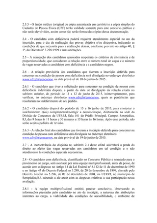 2.3.3 - O laudo médico (original ou cópia autenticada em cartório) e a cópia simples do
Cadastro de Pessoa Física (CPF) terão validade somente para este concurso público e
não serão devolvidos, assim como não serão fornecidas cópias dessa documentação.
2.4 - O candidato com deficiência poderá requerer atendimento especial no ato da
inscrição, para o dia de realização das provas objetiva e/ou discursiva, indicando as
condições de que necessita para a realização dessas, conforme previsto no artigo 40, §
1º, do Decreto nº 3.298/1999 e suas alterações.
2.5 - A nomeação dos candidatos aprovados respeitará os critérios de alternância e de
proporcionalidade, que consideram a relação entre o número total de vagas e o número
de vagas reservadas a candidatos com deficiência e a candidatos negros.
2.6 - A relação provisória dos candidatos que tiveram a inscrição deferida para
concorrer na condição de pessoa com deficiência será divulgada no endereço eletrônico
www.ufrrj.br/concursos, na data provável de 10 de junho de 2015.
2.6.1 - O candidato que tiver a solicitação para concorrer na condição de pessoa com
deficiência indeferida disporá, a partir da data de divulgação da relação citada no
subitem anterior, do período de 11 a 12 de junho de 2015, ininterruptamente, para
verificar, no endereço eletrônico www.ufrrj.br/concursos, quais as pendências que
resultaram no indeferimento do seu pedido.
2.6.2 - O candidato disporá do período de 15 a 16 junho de 2015, para contestar o
indeferimento e(ou) complementar/corrigir a documentação, diretamente na sede da
Divisão de Concursos da UFRRJ, Sala 101 do Prédio Principal, Campus Seropédica,
RJ, das 9 horas às 11 horas e 30 minutos e 13 horas às 16 horas. Após esse período, não
serão aceitos pedidos de revisão.
2.6.3 - A relação final dos candidatos que tiveram a inscrição deferida para concorrer na
condição de pessoa com deficiência será divulgada no endereço eletrônico
www.ufrrj.br/concursos, na data provável de 19 de junho de 2015.
2.7 - A inobservância do disposto no subitem 2.3 deste edital acarretará a perda do
direito ao pleito das vagas reservadas aos candidatos em tal condição e o não
atendimento às condições especiais necessárias.
2.8 - O candidato com deficiência, classificado no Concurso Público e nomeado para o
provimento do cargo, será avaliado por uma equipe multiprofissional, antes da posse, de
acordo com o disposto no Artigo 14 da Lei Federal nº 8.112 de 11 de dezembro de 1990
e no Artigo 43 do Decreto Federal no 3.298, de 20 de dezembro de 1999, alterado pelo
Decreto Federal no 5.296, de 02 de dezembro de 2004, na UFRRJ, no município de
Seropédica/RJ, cabendo a ele arcar com as despesas relativas a sua participação nessa
avaliação.
2.8.1 - A equipe multiprofissional emitirá parecer conclusivo, observando as
informações prestadas pelo candidato no ato da inscrição, a natureza das atribuições
inerentes ao cargo, a viabilidade das condições de acessibilidade, o ambiente de
 