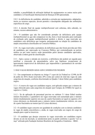 trabalho, a possibilidade de utilização habitual de equipamentos ou outros meios pelo
candidato e a Classificação Internacional de Doenças (CID) apresentada.
2.8.2. As deficiências do candidato, admitida a correção por equipamentos, adaptações,
meios ou recursos especiais, devem permitir o desempenho adequado das atribuições
específicas do cargo.
2.8.3. A decisão final da equipe multiprofissional será soberana, dela cabendo, no
entanto, recurso administrativo.
2.9 - O candidato que não for considerado portador de deficiência pela equipe
multiprofissional ou que não comparecer no dia, hora e local marcados para realização
da avaliação pela equipe multiprofissional perderá o direito à vaga reservada aos
candidatos com deficiência que ocuparia, permanecendo na relação de candidatos de
ampla concorrência classificados no Concurso Público.
2.10 - As vagas reservadas a portadores de deficiência que não forem providas por falta
de candidatos, por reprovação no Concurso Público, por contraindicação na perícia
médica ou por outro motivo serão preenchidas pelos demais candidatos aprovados,
observada a ordem geral de classificação.
2.11 - Após a posse e entrada em exercício, a deficiência não poderá ser arguida para
justificar a concessão de aposentadoria, salvo nas hipóteses excepcionais de
agravamento imprevisível da deficiência que impossibilite a permanência do servidor
em atividade.
3. DAS VAGAS RESERVADAS AOS CANDIDATOS NEGROS
3.1 - Em cumprimento ao disposto no Artigo 1º caput da Lei Federal no 12.990, de 09
de junho de 2014, ficam reservados 20% (vinte por cento) do total das vagas de cada
cargo/área de atuação, conforme discriminado no Quadro 1 deste Edital, para candidatos
negros.
3.1.1 - A reserva de vagas aos candidatos negros, será aplicada sempre que o número de
vagas oferecido para cada cargo/área de atuação (por Campus da UFRRJ) for igual ou
superior a 3 (três).
3.1.2 - Se da aplicação do percentual previsto no subitem 3.1 deste Edital resultar
número fracionário, o quantitativo de vagas reservadas será aumentado para o número
inteiro imediatamente superior em caso de a parte fracionária ser igual ou superior a 0,5
(cinco décimos), ou diminuído para o número inteiro imediatamente inferior, em caso
de a parte fracionária ser menor que 0,5 (cinco décimos).
3.2 - O candidato negro concorre em igualdade de condições com os demais candidatos
às vagas de ampla concorrência e, ainda, às vagas reservadas aos negros do cargo de
atuação para o qual se inscreveu.
3.3 - O candidato que desejar concorrer às vagas reservadas aos candidatos negros
deverá, no ato da inscrição, se autodeclarar preto ou pardo conforme o quesito “cor ou
raça” utilizado pela Fundação Instituto Brasileiro de Geografia e Estatística – IBGE.
 