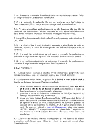 3.3.1 - Em caso de constatação de declaração falsa, será aplicado o previsto no Artigo
2º, parágrafo único da Lei Federal no 12.990/2014.
3.3.2 – A constatação de declaração falsa será averiguada por meio da Comissão de
Cotas do concurso público para provimento de cargos técnico-administrativos.
3.4 - As vagas reservadas a candidatos negros que não forem providas por falta de
candidatos, por reprovação no Concurso Público ou por outro motivo serão preenchidas
pelos demais candidatos aprovados, observada a ordem geral de classificação.
3.5 - A publicação dos resultados finais e classificação do concurso, será realizada em 3
(três) listas:
3.5.1 - A primeira lista é geral, destinada à pontuação e classificação de todos os
candidatos, incluindo os que se declararem pessoas com deficiência e negros no ato de
inscrição;
3.5.2 - A segunda lista será destinada, exclusivamente, à pontuação dos candidatos que
concorram às vagas reservadas a pessoas com deficiência e sua classificação entre si;
3.5.3 - A terceira lista será destinada, exclusivamente, à pontuação dos candidatos que
concorram às vagas reservadas a negros e sua classificação entre si.
4. DAS INSCRIÇÕES
4.1 - Antes de efetuar a inscrição, o candidato deverá certificar-se de que preenche todos
os requisitos exigidos para a investidura no cargo ao qual pretende concorrer.
4.2 - As inscrições estarão abertas, no período de 20 de abril a 20 de maio de 2015, e
deverão ser efetuadas via internet. Para isso, o candidato
1. deverá acessar o endereço eletrônico www.ufrrj.br/concursos, entre 10h do dia
20 de abril e 14h do dia 20 de maio de 2015, considerando-se o horário de
Brasília, assim como seguir as instruções ali contidas;
2. preencher e enviar via internet o requerimento de inscrição disponível no
endereço eletrônico www.ufrrj.br/concursos;
3. gerar e imprimir a Guia de Recolhimento da União (GRU), que estará disponível
após o preenchimento e envio do requerimento de inscrição, efetuando, somente
em agências do Banco do Brasil, o seu pagamento em espécie ou por meio de
qualquer serviço de pagamento via internet. A GRU, gerada exclusivamente a
partir do endereço eletrônico www.ufrrj.br/concursos, deve corresponder
NECESSARIAMENTE ao requerimento de inscrição enviado. O pagamento da
taxa de inscrição efetuado de forma diferente da estabelecida neste item não será
considerado.
4.3 - A inscrição do candidato implicará o conhecimento e a total aceitação das normas
e condições estabelecidas neste Edital, em relação às quais não poderá alegar
desconhecimento.
 