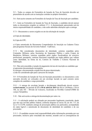 5.5 - Todos os campos do Formulário de Isenção da Taxa de Inscrição deverão ser
preenchidos de acordo com as instruções contidas no próprio formulário.
5.6 - Será aceito somente um Formulário de Isenção da Taxa de Inscrição por candidato.
5.7 - Junto ao Formulário de Isenção da Taxa de Inscrição, o candidato deverá anexar
todos os documentos exigidos no subitem 3.7.1. A documentação apresentada será de
inteira responsabilidade do candidato, e não serão admitidas alterações após a entrega.
5.7.1 - Documentos a serem exigidos no ato da solicitação de isenção:
a) Cópia de identidade;
b) Cópia de CPF;
c) Cópia autenticada do Documento Comprobatório de Inscrição no Cadastro Único
para programas Sociais do Governo Federal – CadÚnico.
5.7.2 - São considerados documentos de identidade: carteiras expedidas pelos
Comandos Militares, pelas Secretarias de Segurança Pública e pelos Corpos de
Bombeiros Militares, carteiras expedidas pelos órgãos fiscalizadores de exercício
profissional, passaporte, carteiras funcionais expedidas por órgão público que valham
como identidade, na forma da lei, Carteira de Trabalho e Carteira Nacional de
Habilitação.
5.8 - Não será concedida a isenção do pagamento da taxa de inscrição ao candidato que
a) apresentar documentação incompleta;
b) entregar a documentação exigida fora do prazo determinado;
c) não for considerado apto para o processo de isenção.
5.9 - O Formulário de Isenção da Taxa de Inscrição preenchido e os documentos a este
anexados deverão ser colocados em um envelope lacrado no qual constem nome
completo do candidato e cargo pretendido.
5.9.1 - A entrega do envelope lacrado e devidamente identificado deverá ocorrer,
exclusivamente, no período de 27 a 30 de abril de 2015 das 9h às 11h30min e 13h às
16h, na sala 101 – Divisão de Concurso, localizada no Pavilhão Central/UFRRJ do
campus Seropédica.
5.10 – Não será aceita a entrega da documentação por outra via.
5.11 - A solicitação poderá ser efetuada por procurador legalmente constituído, desde
que não seja servidor público federal, conforme disposto no inciso XI, do Art. 117, da
Lei n° 8.112/90, mediante entrega de procuração pública (ou particular), acompanhada
de cópia legível e autenticada de documento de identidade do candidato e de seu
procurador.
5.11.1 - O candidato assume total responsabilidade pelas informações prestadas por seu
procurador, inclusive pela veracidade das mesmas, arcando com as consequências de
 