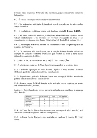 eventuais erros, no caso de declaração falsa ou inexata, que podem acarretar a anulação
da inscrição.
5.12 - É vedada a inscrição condicional e/ou extemporânea.
5.13 - Não será aceita a solicitação de isenção da taxa de inscrição por fax, via postal ou
correio eletrônico.
5.14 - O resultado dos pedidos de isenção será divulgado no dia 06 de maio de 2015.
5.15 - Ao tomar ciência do resultado, o candidato beneficiado com a isenção deverá
realizar imediatamente a sua inscrição no concurso, obedecendo ao prazo e aos
procedimentos previstos no item 2 deste Edital, até as 14h do dia 20 de maio de 2015.
5.16 - A solicitação de isenção de taxa e a sua concessão não são prerrogativas de
inscrição no Concurso.
5.17 - Os candidatos não beneficiados com a isenção da taxa deverão realizar sua
inscrição no Concurso conforme orientações que constam do Item 2 deste Edital,
efetuando o pagamento da GRU.
6. DAS PROVAS, CRITÉRIOS DE AVALIAÇÃO E ELIMINAÇÃO
6.1 - A seleção para os cargos de Nível Superior compreenderá as seguintes fases:
6.1.1 – Primeira: aplicação de Prova Escrita Objetiva e Prova Escrita Discursiva
(Redação), que terão caráter eliminatório e classificatório.
6.1.2 - Segunda fase: aplicação de Prova Prática para o cargo de Médico Veterinário,
que terá caráter eliminatório e classificatório.
6.1.3 – Para os cargos de Nível Superior serão aplicadas provas objetivas, de acordo
com o especificado no Quadro 4.
Quadro 4 – Especificação das provas que serão aplicadas aos candidatos às vagas de
Nível Superior.
Disciplinas Nº de questões Peso Total de Pontos
Língua Portuguesa 10 1 10
Informática 5 1 5
Legislação 5 1 5
Conhecimentos
Específicos
40 2 80
TOTAL 60 - 100
6.1.4 - A Prova Escrita Discursiva (somente para os cargos de nível superior) será
constituída de uma Redação que abordará tema genérico.
6.1.5 - A Prova Escrita Discursiva será avaliada em escala de 0 (zero) a 20 (vinte)
pontos.
 