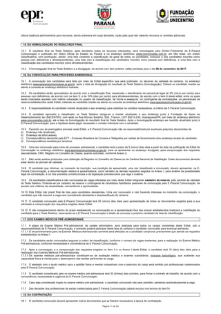 Página 11 de 24
última instância administrativa para recursos, sendo soberana em suas decisões, razão pela qual não caberão recursos ou revisões adicionais.
15. DA HOMOLOGAÇÃO DO RESULTADO FINAL
15.1 O resultado final do Teste Seletivo, após decididos todos os recursos interpostos, será homologado pelo Diretor-Presidente da E-Paraná
Comunicação e publicado em Diário Oficial do Estado do Paraná e no endereço eletrônico www.concursosfau.com.br, em três listas, em ordem
classificatória, com pontuação, sendo: uma lista contendo a classificação de geral de todos os candidatos, inclusive a dos candidatos inscritos como
pessoa com deficiência e afrodescendentes, uma lista com a classificação dos candidatos inscritos como pessoa com deficiência, e uma lista com a
classificação dos candidatos inscritos como afrodescendentes.
15.2 A homologação final do Teste Seletivo e a divulgação, de acordo com item anterior, estão previstas para o dia 08 de novembro de 2017.
16. DA CONVOCAÇÃO PARA PROCESSO ADMISSIONAL
16.1 A convocação dos candidatos será feita por meio de Edital específico que será publicado, no decorrer da validade do certame, no endereço
eletrônico www.eparanacomunicacao.pr.gov.br, após a data de divulgação do resultado do Teste Seletivo (homologação). Caberá ao candidato manter-se
atento à consulta ao endereço eletrônico indicado.
16.2 Os candidatos serão aproveitados de acordo com a classificação final, ressalvado o atendimento do percentual legal de 5% (cinco por cento) para
pessoas com deficiência, de acordo com os item 5, e de 10% (dez por cento) para afrodescendentes, de acordo com o item 6 deste edital, entre os quais
serão chamados aqueles com melhor colocação no quadro de classificação, de forma a assegurar, no contingente de contratações, os percentuais de
reserva estabelecidos neste Edital, cabendo ao candidato manter-se atento na consulta ao endereço eletrônico www.eparanacomunicacao.pr.gov.br.
16.3 É responsabilidade do candidato manter atualizado o seu endereço para viabilizar os contatos necessários, a critério da E-Paraná Comunicação.
16.4 O candidato aprovado e classificado no Teste Seletivo obriga-se a manter atualizado o seu endereço junto à Fundação de Apoio ao
Desenvolvimento da UNICENTRO, com sede na Rua Afonso Botelho, 838, Trianon, CEP 85012-030, Guarapuava/PR, por meio do endereço eletrônico
www.concursosfau.com.br, até a data da homologação do resultado final do Teste Seletivo. Após a homologação endereço ser mantido atualizado junto à
E-Paraná Comunicação, para a hipótese desta julgar necessário o contato individual com o candidato.
16.5 Fazendo uso da prerrogativa prevista neste Edital, a E-Paraná Comunicação não se responsabilizará por eventuais prejuízos decorrentes de:
a) Endereço não atualizado;
b) Endereço de difícil acesso;
c) Correspondência devolvida pela ECT – Empresa Brasileira de Correios e Telégrafos por razões de fornecimento e/ou endereço errado do candidato;
d) Correspondência recebida por terceiros.
16.6 Uma vez convocado para início do processo admissional, o candidato terá o prazo de 5 (cinco) dias úteis a partir da data da publicação de Edital de
Convocação no endereço eletrônico www.eparanacomunicacao.pr.gov.br. para se apresentar no endereço divulgado, para comprovação dos requisitos
(escolaridade, CNH, Registro no Conselho de Classe, quando solicitado, conforme Anexo I).
16.7 Não serão aceitos protocolos para obtenção de Registro no Conselho de Classe ou da Carteira Nacional de Habilitação. Estes documentos deverão
estar dentro do período de validade.
16.8 O candidato que informar, no momento da inscrição, sua condição de aposentado, uma vez classificado e convocado, deverá apresentar, na E-
Paraná Comunicação, a documentação relativa à aposentadoria, como também os demais requisitos exigidos no Anexo I, para análise da possibilidade
legal de contratação, à luz dos preceitos constitucionais e da legislação previdenciária que rege a matéria.
16.9 Os candidatos classificados e não convocados às vagas ofertadas por meio deste Edital integrarão cadastro de reserva, pelo período de validade
do Teste Seletivo. Entende-se por cadastro de reserva o contingente de candidatos habilitados passíveis de convocação pela E-Paraná Comunicação, de
acordo com critérios de necessidade, conveniência e oportunidade.
16.10 Este Edital não prevê final de lista para candidatos desistentes. Uma vez convocado e não havendo interesse no momento da convocação, o
candidato que não assumir a vaga será considerado desistente e desclassificado do certame.
16.11 O candidato convocado pela E-Paraná Comunicação terá 05 (cinco) dias úteis para apresentação de todos os documentos exigidos para a sua
admissão e comprovação dos requisitos exigidos deste Edital.
16.12 O não comparecimento dentro do prazo estabelecido na convocação ou a apresentação fora dos prazos estabelecidos implicará a inabilitação do
candidato para o Teste Seletivo, reservando-se a E-Paraná Comunicação o direito de convocar o próximo candidato da lista de classificação.
17. DOS EXAMES MÉDICOS PRÉ-ADMISSIONAIS
17.1 A etapa de Exame Médico Pré-admissional, de caráter eliminatório, será realizada para todos os cargos constantes deste Edital, sob a
responsabilidade da E-Paraná Comunicação, e somente poderá participar desta fase do certame o candidato convocado para eventual admissão.
17.1.1 O encaminhamento para os Exames Médicos Admissionais somente será efetuado se o candidato comprovar previamente que atende os requisitos
estabelecidos no Anexo I.
17.2 Os candidatos serão convocados segundo a ordem de classificação, conforme o número de vagas existentes, para a realização do Exame Médico
Pré-admissional, conforme necessidade e conveniência da E-Paraná Comunicação.
17.3 Após a convocação, e a comprovação dos requisitos exigidos no Item 3 e no Anexo I deste Edital, o candidato terá 10 (dez) dias úteis para a
realização dos Exames Médicos Pré-admissionais.
17.3.1 Os exames médicos pré-admissionais constituem-se de avaliação médica e exames subsidiários, inclusive toxicológico, que avaliarão sua
capacidade física e mental para o desempenho das tarefas pertinentes ao cargo.
17.4. O atestado com o laudo médico para a aptidão física e mental compatíveis com o exercício do cargo será emitido por profissionais credenciados
pela E-Paraná Comunicação.
17.5 O candidato considerado apto no exame médico pré-admissional terá 30 (trintas) dias corridos, para firmar o contrato de trabalho, de acordo com a
conveniência, necessidade e urgência da E-Paraná Comunicação.
17.6 Caso seja considerado inapto no exame médico pré-admissional, o candidato convocado não será admitido, perdendo automaticamente a vaga.
17.7 Das decisões dos profissionais de saúde credenciados pela É Paraná Comunicação caberá recurso nos termos do item14.
18. DA CONTRATAÇÃO
18.1 O candidato convocado deverá apresentar outros documentos que se fizerem necessários à época da contratação.
 