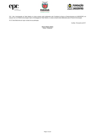 Página 13 de 24
19.9 Até a homologação do Teste Seletivo os casos omissos serão deliberados pela Fundação de Apoio ao Desenvolvimento da UNICENTRO, em
conjunto com a E-Paraná Comunicação. Após a homologação do Teste Seletivo, os casos omissos serão deliberados pela E-Paraná Comunicação.
19.10 Este Edital entra em vigor na data de sua publicação.
Curitiba, 19 de julho de 2017.
Glaucio Baduy Galize
Diretor- Presidente
 