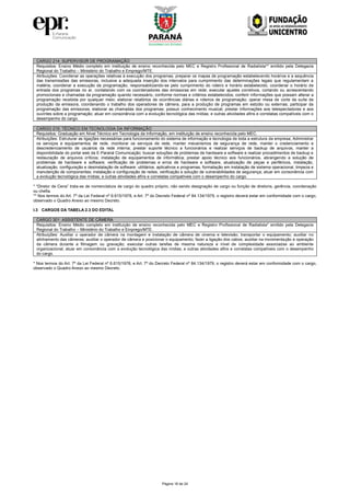 Página 18 de 24
CARGO 214: SUPERVISOR DE PROGRAMAÇÃO
Requisitos: Ensino Médio completo em instituição de ensino reconhecida pelo MEC e Registro Profissional de Radialista** emitido pela Delegacia
Regional do Trabalho – Ministério do Trabalho e Emprego/MTE.
Atribuições: Coordenar as operações relativas à execução dos programas, preparar os mapas de programação estabelecendo horários e a sequência
das transmissões das emissoras, inclusive a adequada inserção dos intervalos para cumprimento das determinações legais que regulamentam a
matéria; coordenar a execução da programação, responsabilizando-se pelo cumprimento do roteiro e horário estabelecido; coordenar o horário de
entrada dos programas no ar, contatando com os coordenadores das emissoras em rede; executar ajustes corretivos, cortando ou acrescentando
promocionais e chamadas da programação quando necessário, conforme normas e critérios estabelecidos; conferir informações que possam alterar a
programação recebida por qualquer meio; elaborar relatórios de ocorrências diárias e roteiros de programação; operar mesa de corte da suíte de
produção da emissora, coordenando o trabalho dos operadores de câmera, para a produção de programas em estúdio ou externas; participar da
programação das emissoras; elaborar as chamadas dos programas; possuir conhecimento musical; prestar informações aos telespectadores e aos
ouvintes sobre a programação; atuar em consonância com a evolução tecnológica das mídias; e outras atividades afins e correlatas compatíveis com o
desempenho do cargo.
CARGO 215: TÉCNICO EM TECNOLOGIA DA INFORMAÇÃO
Requisitos: Graduação em Nível Técnico em Tecnologia da Informação, em instituição de ensino reconhecida pelo MEC.
Atribuições: Estruturar as ligações necessárias para funcionamento do sistema de informação e tecnologia de toda a estrutura da empresa; Administrar
os serviços e equipamentos de rede, monitorar os serviços de rede, manter mecanismos de segurança de rede, manter o credenciamento e
descredenciamento de usuários da rede interna; prestar suporte técnico a funcionários e realizar serviços de backup de arquivos, manter a
disponibilidade do portal web da E-Paraná Comunicação; buscar soluções de problemas de hardware e software e realizar procedimentos de backup e
restauração de arquivos críticos; instalação de equipamentos de informática; prestar apoio técnico aos funcionários, abrangendo a solução de
problemas de hardware e software; verificação de problemas e erros de hardware e software, atualização de peças e periféricos, instalação,
atualização, configuração e desinstalação de software: utilitários, aplicativos e programas, formatação em instalação de sistema operacional, limpeza e
manutenção de componentes; instalação e configuração de redes, verificação e solução de vulnerabilidades de segurança; atuar em consonância com
a evolução tecnológica das mídias; e outras atividades afins e correlatas compatíveis com o desempenho do cargo.
* “Diretor de Cena” trata-se de nomenclatura de cargo do quadro próprio, não sendo designação de cargo ou função de diretoria, gerência, coordenação
ou chefia.
** Nos termos do Art. 7º da Lei Federal nº 6.615/1978, e Art. 7º do Decreto Federal nº 84.134/1979, o registro deverá estar em conformidade com o cargo,
observado o Quadro Anexo ao mesmo Decreto.
I.3 CARGOS DA TABELA 2.3 DO EDITAL
CARGO 301: ASSISTENTE DE CÂMERA
Requisitos: Ensino Médio completo em instituição de ensino reconhecida pelo MEC e Registro Profissional de Radialista* emitido pela Delegacia
Regional do Trabalho – Ministério do Trabalho e Emprego/MTE.
Atribuições: Auxiliar o operador de câmera na montagem e instalação de câmera de cinema e televisão; transportar o equipamento; auxiliar no
alinhamento das câmeras; auxiliar o operador de câmera e posicionar o equipamento; fazer a ligação dos cabos; auxiliar na movimentação e operação
da câmera durante a filmagem ou gravação; executar outras tarefas de mesma natureza e nível de complexidade associadas ao ambiente
organizacional; atuar em consonância com a evolução tecnológica das mídias; e outras atividades afins e correlatas compatíveis com o desempenho
do cargo.
* Nos termos do Art. 7º da Lei Federal nº 6.615/1978, e Art. 7º do Decreto Federal nº 84.134/1979, o registro deverá estar em conformidade com o cargo,
observado o Quadro Anexo ao mesmo Decreto.
 
