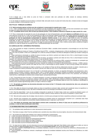 Página 9 de 24
11.12 A relação com a nota obtida na prova de títulos e curriculum vitae será publicada em edital, através do endereço eletrônico
www.concursosfau.com.br.
11.13 Em relação ao resultado da prova de títulos e curriculum vitae, será aceito recurso no prazo de 02 (dois) dias úteis, contados da data da divulgação
do referido resultado, na forma descrita no item 14.
DOS TÍTULOS - FORMAÇÃO ACADÊMICA
11.14 Serão pontuados apenas os títulos que não se destinem à comprovação do requisito para o cargo.
11.14.1 Caso o candidato possua mais de um título acadêmico que seja considerado como requisito do cargo, um título será considerado como requisito
do cargo e os outros títulos serão pontuados até o limite máximo de pontos estabelecidos nas Tabelas 11.1 e 11.2.
11.14.2 O candidato deverá enviar, além do título que pretende pontuar, o título acadêmico referente ao requisito do cargo, quando for o caso.
11.15 Para a comprovação da conclusão do curso de pós-graduação em nível de Especialização, será aceito diploma ou certificado atestando que o
curso atende às normas da Lei nº 9.394, de 20 de dezembro de 1996 (Lei de Diretrizes e Bases da Educação), do Conselho Nacional de Educação (CNE)
ou que está de acordo com as normas do extinto Conselho Federal de Educação (CFE). Também será aceita declaração de conclusão de pós-
graduação em nível de especialização acompanhada do respectivo histórico escolar no qual conste a carga horária do curso, as disciplinas
cursadas com as respectivas menções e a comprovação da apresentação e aprovação da monografia, atestando que o curso atende às normas da Lei nº
9.394/1996, do CNE ou está de acordo com as normas do extinto CFE e declaração da instituição de que o curso cumpriu todas as disposições
estabelecidas na Resolução CNE/CES 1 e indicação do ato legal de credenciamento da instituição. Caso o histórico escolar ateste a existência de alguma
pendência ou a falta de requisito de conclusão do curso, o certificado/declaração não será aceito.
DO CURRICULUM VITAE - EXPERIÊNCIA PROFISSIONAL
11.16 Para pontuação em relação à experiência profissional (Curriculum Vitae) o candidato deverá apresentar a documentação em uma das formas
descritas a seguir:
I. Cópia autenticada da Carteira de Trabalho e Previdência Social (CTPS) – constando, obrigatoriamente, a folha de identificação com número e série, a
folha com a foto do portador, a folha com a qualificação civil, a folha de contrato de trabalho e as folhas de alterações de salário que constem mudança de
função;
II. Cópia autenticada de declaração ou certidão de tempo de serviço, que informe o período (com datas de início e fim) e a discriminação do serviço
realizado, com a descrição das atividades desenvolvidas;
III. Cópia autenticada de declaração, ou certidão de tempo de serviço, que informe o período (com datas de início e fim) e a discriminação do serviço
realizado, com a descrição das atividades desenvolvidas, no caso de Servidor Público;
IV. Cópia autenticada de contrato de prestação de serviços, ou recibo de pagamento de autônomo (RPA), acrescido de declaração do contratante que
informe o período (com início e fim) e a discriminação do serviço realizado, no caso de serviço prestado como autônomo;
V. Cópia autenticada de contrato de prestação de serviços, acrescido de Certificado da Condição de Microempreendedor Individual – CCMEI e declara-
ção do contratante que informe o período (com datas de início e fim) e a discriminação do serviço realizado, no caso de serviço prestado como Microem-
preendedor Individual;
VI. Cópia autenticada de declaração do órgão ou empresa, ou de certidão de Tempo de Serviço efetivamente exercido no exterior, traduzido para a
Língua Portuguesa por tradutor juramentado, que informe o período (com datas de início e fim) e a discriminação do serviço realizado.
11.16.1 Os documentos dos incisos II, IV, V e VI do item 11.16 deverão apresentar, no mínimo, as seguintes informações: nome empresarial ou deno-
minação social do emitente; endereço e telefones válidos; CNPJ e inscrição estadual; identificação completa do profissional beneficiado; descrição do
emprego exercido e principais atividades desenvolvidas; local e período de realização das atividades (datas de início e fim); assinatura, com reconheci-
mento de firma, e identificação do emitente (nome completo legível, acompanhado de função).
11.16.2 O documento do inciso III do item 11.16 deverá apresentar, no mínimo, as seguintes informações: designação do Órgão/Entidade da Administra-
ção Pública Direta, Autárquica ou Fundacional; endereço e telefones válidos; CNPJ; identificação completa do profissional; descrição do emprego público
ou função exercida e principais atividades desenvolvidas; local e período de realização das atividades (datas de início e fim); assinatura e identificação do
emitente (nome completo legível/emprego público ou função e matrícula no Órgão).
11.16.3 Os períodos constantes nos documentos elencados nos incisos do item 11.16 deverão conter claramente dia, mês e ano, sob pena de
não serem considerados.
11.16.4 Para efeito de cômputo de pontuação relativa ao tempo de experiência (curriculum vitae), somente será considerado tempo de experiência no
exercício da profissão/emprego em anos, não sendo considerada mais de uma pontuação concomitante no mesmo período.
11.16.5 Para fins deste Edital, 1 (um) um ano completo corresponde ao período de 12 (doze) meses, sendo que o período de atividade superior a 9
(nove) meses será considerado como 1 (um) ano de serviço completo, quando for tempo residual ou não houver se completado 12 (doze) meses.
11.16.6 Não será aceito qualquer tipo de estágio, bolsa de estudo ou monitoria para pontuação dos títulos e experiência profissional (curriculum vitae).
11.16.7 Somente será considerada como experiência profissional do candidato aquela em cargo/emprego compatível com o pretendido neste Teste
Seletivo, e com a mesma exigência de escolaridade daquela estabelecida para o cargo para o qual concorre.
11.16.8 Para efeitos de pontuação neste Teste Seletivo somente serão considerados os últimos 10 (dez) anos de experiência profissional do
candidato, a contar da data da publicação deste Edital.
12. DO RESULTADO FINAL E DA CLASSIFICAÇÃO
12.1 Os candidatos serão classificados em ordem decrescente do total de pontos.
12.2 Para todos os cargos a Nota Final dos candidatos será o somatório das notas obtidas nas provas objetiva, discursiva e de títulos/curriculum vitae.
12.3 Na ocorrência de empate serão adotados como critérios de desempate, sucessivamente:
a) a idade mais elevada (dia/mês/ano), na forma da Lei Federal nº 10.741, de 01 de outubro de 2003;
b) maior nota obtida na prova discursiva;
c) maior nota obtida na prova objetiva de Conhecimentos Específicos;
d) maior nota obtida na prova objetiva de Língua Portuguesa;
e) maior nota obtida na prova objetiva de Conhecimentos Gerais;
f) maior nota obtida na prova de títulos/curriculum vitae.
12.4 As notas da prova objetiva, da prova discursiva e da prova de títulos/curriculum vitae deste Teste Seletivo serão publicadas em edital, por meio do
endereço eletrônico www.concursosfau.com.br, às 18h00min do dia 27 de outubro de 2017, por meio de três listagens, a saber:
a) Lista Geral, contendo a classificação de todos os candidatos habilitados, inclusive os inscritos como Pessoa com Deficiência e Afrodescendente, em
ordem de classificação;
b) Lista de Pessoas com Deficiência, contendo a classificação exclusiva dos candidatos habilitados inscritos como Pessoa com Deficiência, em ordem
de classificação.
 