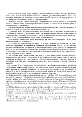 12.4 O candidato que desejar relatar ao CESPE/UnB fatos ocorridos durante a realização do concurso
deverá fazê-lo junto à Central de Atendimento do CESPE/UnB, postando correspondência para a Caixa
Postal 4488, CEP 70904-970, Brasília/DF, encaminhando mensagem pelo fax de número (61) 3448-0110 ou
enviando e-mail para o endereço eletrônico sac@cespe.unb.br.
12.5 Não serão dadas por telefone informações a respeito de datas, locais e horários de realização das
provas. O candidato deverá observar rigorosamente os editais e os comunicados a serem divulgados na
forma do subitem 12.2 deste edital.
12.5.1 Não serão fornecidos informações e documentos pessoais de candidatos a terceiros, em atenção ao
disposto no artigo 31 da Lei nº 12.527, de 18 de novembro de 2011.
12.6 O candidato poderá protocolar requerimento, instruído com cópia do documento de identidade e do
CPF, relativo ao concurso. O requerimento poderá ser feito pessoalmente mediante preenchimento de
formulário próprio, à disposição do candidato na Central de Atendimento do CESPE/UnB, no horário das 8
horas às 19 horas, ininterruptamente, exceto sábado, domingo e feriado.
12.6.1 O candidato poderá ainda enviar requerimento por meio de correspondência, fax ou e-mail,
observado o subitem 12.4 deste edital.
12.7 O candidato que desejar corrigir o nome ou CPF fornecido durante o processo de inscrição deverá
encaminhar requerimento de solicitação de alteração de dados cadastrais, via SEDEX ou carta registrada
com aviso de recebimento, para a Central de Atendimento do CESPE/UnB – (TJDFT/2013) – Caixa Postal
4488, CEP 70904-970, Brasília/DF, contendo cópia autenticada em cartório dos documentos que contenham
os dados corretos ou cópia autenticada em cartório da sentença homologatória de retificação do registro
civil, que contenham os dados corretos.
12.7.1 O candidato poderá, ainda, entregar das 8 horas às 19 horas (exceto sábados, domingos e feriados),
pessoalmente ou por terceiro, o requerimento de solicitação de alteração de dados cadastrais, na forma
estabelecida no subitem 12.7 deste edital, na Central de Atendimento do CESPE/UnB, localizada na
Universidade de Brasília (UnB) – Campus Universitário Darcy Ribeiro, Sede do CESPE/UnB – Asa Norte,
Brasília/DF.
12.8 O candidato deverá comparecer ao local designado para a realização das provas com antecedência
mínima de uma hora do horário fixado para seu início, munido somente de caneta esferográfica de tinta
preta, fabricada em material transparente, do comprovante de inscrição ou do comprovante de
pagamento da taxa de inscrição e do documento de identidade original. Não será permitido o uso de lápis,
lapiseira/grafite, marca-texto e/ou borracha durante a realização das provas.
12.9 Serão considerados documentos de identidade: carteiras expedidas pelos Comandos Militares, pelas
Secretarias de Segurança Pública, pelos Institutos de Identificação e pelos Corpos de Bombeiros Militares;
carteiras expedidas pelos órgãos fiscalizadores de exercício profissional (ordens, conselhos etc.); passaporte
brasileiro; certificado de reservista; carteiras funcionais expedidas por órgão público que, por lei federal,
valham como identidade; carteira de trabalho; carteira nacional de habilitação (somente o modelo com
foto).
12.9.1 Não serão aceitos como documentos de identidade: certidões de nascimento, CPF, títulos eleitorais,
carteiras de motorista (modelo sem foto), carteiras de estudante, carteiras funcionais sem valor de
identidade, nem documentos ilegíveis, não identificáveis e/ou danificados.
12.9.2 Não será aceita cópia do documento de identidade, ainda que autenticada, nem protocolo do
documento.
12.10 Por ocasião da realização das provas, o candidato que não apresentar documento de identidade
original, na forma definida no subitem 12.9 deste edital, não poderá fazer as provas e será
automaticamente eliminado do concurso público.

                                                                                                           13
 
