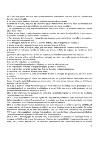 12.24 Terá suas provas anuladas e será automaticamente eliminado do concurso público o candidato que
durante a sua realização:
a) for surpreendido dando ou recebendo auxílio para a execução das provas;
b) utilizar-se de livros, máquinas de calcular ou equipamento similar, dicionário, notas ou impressos que
não forem expressamente permitidos ou que se comunicar com outro candidato;
c) for surpreendido portando aparelhos eletrônicos e/ou outros objetos, tais como os listados no subitem
12.21 deste edital;
d) faltar com o devido respeito para com qualquer membro da equipe de aplicação das provas, com as
autoridades presentes ou com os demais candidatos;
e) fizer anotação de informações relativas às suas respostas no comprovante de inscrição ou em qualquer
outro meio que não os permitidos;
f) não entregar o material das provas ao término do tempo destinado para a sua realização;
g) afastar-se da sala, a qualquer tempo, sem o acompanhamento de fiscal;
h) ausentar-se da sala, a qualquer tempo, portando a folha de respostas ou a folha de texto definitivo;
i) descumprir as instruções contidas no caderno de provas, na folha de respostas ou na folha de texto
definitivo;
j) perturbar, de qualquer modo, a ordem dos trabalhos, incorrendo em comportamento indevido;
k) utilizar ou tentar utilizar meios fraudulentos ou ilegais para obter aprovação própria ou de terceiros em
qualquer etapa do concurso público;
l) não permitir a coleta de sua assinatura;
m) for surpreendido portando caneta fabricada em material não transparente;
n) for surpreendido portando anotações em papéis que não os permitidos;
o) for surpreendido portando qualquer tipo de arma durante a realização das provas;
p) recusar-se a ser submetido ao detector de metal;
q) recusar-se a transcrever o texto apresentado durante a aplicação das provas para posterior exame
grafológico.
12.25 No dia de realização das provas, não serão fornecidas, por qualquer membro da equipe de aplicação
dessas e/ou pelas autoridades presentes, informações referentes ao seu conteúdo e/ou aos critérios de
avaliação e de classificação.
12.26 Se, a qualquer tempo, for constatado, por meio eletrônico, estatístico, visual, grafológico ou por
investigação policial, ter o candidato se utilizado de processo ilícito, suas provas serão anuladas e ele será
automaticamente eliminado do concurso público.
12.27 O descumprimento de quaisquer das instruções supracitadas implicará a eliminação do candidato,
constituindo tentativa de fraude.
12.28 O prazo de validade do concurso esgotar-se-á após um ano, contados a partir da data de publicação
da homologação do resultado final, podendo ser prorrogado, uma única vez, por igual período, a critério do
TJDFT, observadas as normas vigentes pela Administração Pública Federal.
12.29 O candidato deverá manter atualizado os seus dados pessoais e seu endereço perante o CESPE/UnB
enquanto estiver participando do concurso público, por meio de requerimento a ser enviado à Central de
Atendimento do CESPE/UnB, na forma dos subitens 12.6 ou 12.7 deste edital, conforme o caso, e perante o
TJDFT, após a homologação do resultado final, desde que aprovado. Serão de exclusiva responsabilidade do
candidato os prejuízos advindos da não atualização de seu endereço.
12.29.1 Após a homologação do resultado final, o requerimento de alteração de endereço deverá ser
entregue no TJDFT no Serviço de Recrutamento e Seleção de Pessoal/SERESE - Praça Municipal, Lote 1, 8º
andar, ala A, sala 801, Brasília/DF – CEP 70094-900, pessoalmente pelo candidato ou enviado por correio,

                                                                                                           15
 