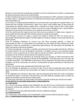 desde que o formulário seja assinado pelo candidato, com firma reconhecida em cartório e acompanhado
de cópia autenticada de documento de identificação.
12.30 O resultado final do concurso será homologado pelo Presidente do TJDFT, publicado no Diário Oficial
da União, Seção 3, e divulgado na Internet, nos endereços http://www.cespe.unb.br/concursos/TJDFT_13 e
http://www.tjdft.jus.br.
12.31 A posse no cargo/área/especialidade/ramo fica condicionada à aprovação em inspeção médica e ao
atendimento das condições constitucionais e legais. Para a posse, serão exigidos todos os documentos de
comprovação dos requisitos básicos exigidos para a investidura no cargo, conforme item 3 deste edital.
Exige-se, também, declaração de bens e valores e de não ter vínculo empregatício com o serviço público,
salvo dentro do permissivo constitucional, com a opção de vencimentos, se couber.
12.32 Para provimento dos cargos de que trata este concurso, prevalecerá o regime para o ingresso no
serviço público da Administração Pública Federal, vigente na ocasião da nomeação.
12.33 Efetivado o exercício no cargo, o servidor será lotado no âmbito do TJDFT, de acordo com as
necessidades identificadas pelo órgão. O servidor poderá ser lotado em qualquer circunscrição judiciária do
Distrito Federal.
12.34 Os candidatos habilitados no concurso que não forem nomeados poderão, a critério da
Administração do TJDFT, ser aproveitados para nomeação em outro Órgão do Poder Judiciário da União,
obedecida a ordem de classificação e a conveniência administrativa, com observância da identidade do
cargo e do expresso interesse do candidato.
12.35 Antes de publicada a nomeação, o candidato aprovado neste concurso poderá dela desistir, definitiva
ou temporariamente. Em caso de desistência temporária, o candidato renuncia à sua nomeação naquele
momento e passa a posicionar-se em último lugar na lista dos aprovados, aguardando nova convocação,
que poderá ou não se efetivar dentro do prazo de validade do concurso.
12.35.1 O requerimento de desistência de nomeação deverá ser entregue no TJDFT pessoalmente pelo
candidato no Serviço de Recrutamento e Seleção de Pessoal/SERESE – Praça Municipal, Lote 1, 8º andar, ala
A, sala 801, Brasília/DF – CEP 70094-900, ou enviado por correio, desde que o formulário seja assinado pelo
candidato, com firma reconhecida em cartório e acompanhado de cópia autenticada de documento de
identificação.
12.36 Os casos omissos serão resolvidos pelo CESPE/UnB e pelo TJDFT.
12.37 As alterações de legislação com entrada em vigor antes da data de publicação deste edital serão
objeto de avaliação, ainda que não mencionadas nos objetos de avaliação constantes do item 13 deste
edital.
12.38 A legislação com entrada em vigor após a data de publicação deste edital, bem como as alterações
em dispositivos legais e normativos a ele posteriores não serão objeto de avaliação, salvo se listada nos
objetos de avaliação constantes do item 13 deste edital.
12.39 Quaisquer alterações nas regras fixadas neste edital só poderão ser feitas por meio de outro edital.
13 DOS OBJETOS DE AVALIAÇÃO (HABILIDADES E CONHECIMENTOS)
13.1 HABILIDADES
13.1.1 Os itens das provas poderão avaliar habilidades que vão além do mero conhecimento memorizado,
abrangendo compreensão, aplicação, análise, síntese e avaliação, com o intuito de valorizar a capacidade
de raciocínio.
13.1.2 Cada item das provas poderá contemplar mais de um objeto de avaliação.
13.2 CONHECIMENTOS
13.2.1 Nas provas, serão avaliados, além de habilidades, conhecimentos conforme descritos a seguir.
13.2.1.1 CONHECIMENTOS BÁSICOS PARA TODOS OS CARGOS

                                                                                                        16
 