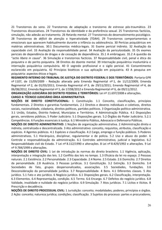 21 Transtornos do sono. 22 Transtornos de adaptação e transtorno de estresse pós-traumático. 23
Transtornos dissociativos. 24 Transtornos da identidade e da preferência sexual. 25 Transtornos factícios,
simulação, não adesão ao tratamento. 26 Retardo mental. 27 Transtornos do desenvolvimento psicológico.
28 Transtornos de déficit de atenção e hiperatividade (TDAH). 29 Transtornos comportamentais e
emocionais que aparecem habitualmente durante a infância ou adolescência. 30 Perícias psiquiátricas em
matérias administrativas. 30.1 Documentos médico-legais. 31 Exame pericial indireto. 32 Avaliação da
capacidade civil. 33 Avaliação da responsabilidade penal. 34 Avaliação da periculosidade. 35 Os exames
periciais de dependência de drogas e de cessação de dependência. 35.1 A embriaguez. 35.2 A questão da
“actio libera in causa”. 36 Simulação e transtornos factícios. 37 Responsabilidade civil, penal e ética do
psiquiatra e do perito psiquiatra. 38 Direitos do doente mental. 39 Internação psiquiátrica involuntária e
internação psiquiátrica compulsória. 40 O segredo profissional e o sigilo pericial. 41 Consentimento
esclarecido em psiquiatria. 42 Princípios bioéticos e sua aplicação em psiquiatria. 43 A pesquisa em
psiquiatria: aspectos éticos e legais.
REGIMENTO INTERNO DO TRIBUNAL DE JUSTIÇA DO DISTRITO FEDERAL E DOS TERRITÓRIOS: Portaria GPR
nº 1107, de 15/09/2009 - Redação alterada pela Emenda Regimental nº 1, de 11/12/2009; Emenda
Regimental nº 2, de 01/03/2011; Emenda Regimental nº 3, de 29/11/2011; Emenda Regimental nº 4, de
06/08/2012, Emenda Regimental nº 5, de 17/08/2012 e Emenda Regimental nº 6, de 09/11/2012.
ORGANIZAÇÃO JUDICIÁRIA DO DISTRITO FEDERAL E TERRITÓRIOS: Lei nº 11.697/2008 e alterações.
CARGO 4: TÉCNICO JUDICIÁRIO ÁREA ADMINISTRATIVA
NOÇÕES DE DIREITO CONSTITUCIONAL: 1 Constituição. 1.1 Conceito, classificações, princípios
fundamentais. 2 Direitos e garantias fundamentais. 2.1 Direitos e deveres individuais e coletivos, direitos
sociais, nacionalidade, cidadania, direitos políticos, partidos políticos. 3 Organização político-administrativa.
3.1 União, Estados, Distrito Federal, Municípios e Territórios. 4 Administração Pública. 4.1 Disposições
gerais, servidores públicos. 5 Poder Judiciário. 5.1 Disposições gerais. 5.2 Órgãos do Poder Judiciário. 5.2.1
Competências. 6 Funções essenciais à Justiça. 6.1 Ministério Público, Advocacia e Defensoria Públicas.
NOÇÕES DE DIREITO ADMINISTRATIVO: 1 Noções de organização administrativa. 2 Administração direta e
indireta, centralizada e descentralizada. 3 Ato administrativo: conceito, requisitos, atributos, classificação e
espécies. 4 Agentes públicos. 4.1 Espécies e classificação. 4.2 Cargo, emprego e função públicos. 5 Poderes
administrativos. 5.1 Hierárquico, disciplinar, regulamentar e de polícia. 5.2 Uso e abuso do poder. 6
Controle e responsabilização da administração. 6.1 Controles administrativo, judicial e legislativo. 6.2
Responsabilidade civil do Estado. 7 Lei nº 8.112/1990 e alterações. 8 Lei nº 8.429/1992 e alterações. 9 Lei
nº 9.784/1999 e alterações.
NOÇÕES DE DIREITO CIVIL: 1 Lei de introdução às normas do direito brasileiro. 1.1 Vigência, aplicação,
interpretação e integração das leis. 1.2 Conflito das leis no tempo. 1.3 Eficácia da lei no espaço. 2 Pessoas
naturais. 2.1 Existência. 2.2 Personalidade. 2.3 Capacidade. 2.4 Nome. 2.5 Estado. 2.6 Domicílio. 2.7 Direitos
da personalidade. 2.8 Ausência. 3 Pessoas jurídicas. 3.1 Constituição. 3.2 Extinção. 3.3 Domicílio. 3.4
Sociedades de fato, grupos despersonalizados, associações. 3.5 Sociedades, fundações. 3.6
Desconsideração da personalidade jurídica. 3.7 Responsabilidade. 4 Bens. 4.1 Diferentes classes. 5 Ato
jurídico. 5.1 Fato e ato jurídico. 6 Negócio jurídico. 6.1 Disposições gerais. 6.2 Classificação, interpretação.
6.3 Elementos. 6.4 Representação, condição. 6.5 Termo. 6.6 Encargo. 6.7 Defeitos do negócio jurídico. 6.8
Validade, invalidade e nulidade do negócio jurídico. 6.9 Simulação. 7 Atos jurídicos. 7.1 Lícitos e ilícitos. 8
Prescrição e decadência.
NOÇÕES DE DIREITO PROCESSUAL CIVIL: 1 Jurisdição: conceito; modalidades; poderes; princípios e órgãos.
2 Ação: conceito; natureza jurídica; condições; classificação. 3 Sujeitos do processo: partes e procuradores;


                                                                                                              26
 