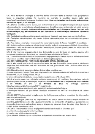 6.4.1 Antes de efetuar a inscrição, o candidato deverá conhecer o edital e certificar-se de que preenche
todos os requisitos exigidos. No momento da inscrição, o candidato deverá optar pelo
cargo/área/especialidade/ramo a que deseja concorrer. Uma vez efetivada a inscrição, não será permitida,
em hipótese alguma, a sua alteração.
6.4.1.1 Para o candidato, isento ou não, que efetivar mais de uma inscrição em cargo(s) em que haja(m)
sobreposição entre os períodos de aplicação das provas desse(s) cargo(s), será considerada válida somente
a última inscrição efetivada, sendo entendida como efetivada a inscrição paga ou isenta. Caso haja mais
de uma inscrição paga em um mesmo dia, será considerada a última inscrição efetuada no sistema do
CESPE/UnB.
6.4.2 É vedada a inscrição condicional, a extemporânea, a via postal, a via fax ou a via correio eletrônico.
6.4.3 É vedada a transferência do valor pago a título de taxa para terceiros, para outros concursos ou para
outro cargo.
6.4.4 Para efetuar a inscrição, é imprescindível o número do Cadastro de Pessoa Física (CPF) do candidato.
6.4.5 As informações prestadas na solicitação de inscrição serão de inteira responsabilidade do candidato,
dispondo o CESPE/UnB do direito de excluir do concurso público aquele que não preencher a solicitação de
forma completa e correta.
6.4.6 O valor referente ao pagamento da taxa de inscrição não será devolvido em hipótese alguma, salvo
em caso de cancelamento do certame por conveniência da Administração Pública.
6.4.7 O comprovante de inscrição ou o comprovante de pagamento da taxa de inscrição deverá ser mantido
em poder do candidato e apresentado nos locais de realização das provas.
6.4.8 DOS PROCEDIMENTOS PARA PEDIDO DE ISENÇÃO DE TAXA DE INSCRIÇÃO
6.4.8.1 Não haverá isenção total ou parcial do valor da taxa de inscrição, exceto para os candidatos
amparados pelo Decreto nº 6.593, de 2 de outubro de 2008, publicado no Diário Oficial da União de 3 de
outubro de 2008.
6.4.8.2 Estará isento do pagamento da taxa de inscrição o candidato que:
a) estiver inscrito no Cadastro Único para Programas Sociais do Governo Federal (CadÚnico), de que trata o
Decreto nº 6.135, de 26 de junho de 2007; e
b) for membro de família de baixa renda, nos termos do Decreto nº 6.135, de 2007.
6.4.8.3 A isenção deverá ser solicitada mediante requerimento do candidato, disponível por meio do
aplicativo para a solicitação de inscrição, no período entre 10 horas do dia 25 de janeiro de 2013 e 23 horas
e     59     minutos      do   dia     13     de    fevereiro    de    2013,     no    endereço       eletrônico
http://www.cespe.unb.br/concursos/TJDFT_13, contendo:
a) indicação do Número de Identificação Social (NIS), atribuído pelo CadÚnico; e
b) declaração eletrônica de que atende à condição estabelecida na letra “b” do subitem 6.4.8.2 deste
edital.
6.4.8.4 O CESPE/UnB consultará o órgão gestor do CadÚnico para verificar a veracidade das informações
prestadas pelo candidato.
6.4.8.5 As informações prestadas no requerimento de isenção serão de inteira responsabilidade do
candidato, podendo responder este, a qualquer momento, por crime contra a fé pública, o que acarreta sua
eliminação do concurso, aplicando-se, ainda, o disposto no parágrafo único do artigo 10 do Decreto nº
83.936, de 6 de setembro de 1979.
6.4.8.6 Não será concedida isenção de pagamento de taxa de inscrição ao candidato que:
a) omitir informações e/ou torná-las inverídicas;
b) fraudar e/ou falsificar documentação;
c) não observar a forma, o prazo e os horários estabelecidos no subitem 6.4.8.3 deste edital.

                                                                                                              6
 