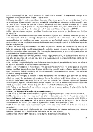 8.1 As provas objetivas, de caráter eliminatório e classificatório, valerão 120,00 pontos e abrangerão os
objetos de avaliação constantes do item 13 deste edital.
8.2 Cada prova objetiva será constituída de itens para julgamento, agrupados por comandos que deverão
ser respeitados. O julgamento de cada item será CERTO ou ERRADO, de acordo com o(s) comando(s) a que
se refere o item. Haverá, na folha de respostas, para cada item, dois campos de marcação: o campo
designado com o código C, que deverá ser preenchido pelo candidato caso julgue o item CERTO, e o campo
designado com o código E, que deverá ser preenchido pelo candidato caso julgue o item ERRADO.
8.3 Para obter pontuação no item, o candidato deverá marcar um, e somente um, dos dois campos da folha
de respostas.
8.4 O candidato deverá transcrever as respostas das provas objetivas para a folha de respostas, que será o
único documento válido para a correção das provas. O preenchimento da folha de respostas será de inteira
responsabilidade do candidato, que deverá proceder em conformidade com as instruções específicas
contidas neste edital e na folha de respostas. Em hipótese alguma haverá substituição da folha de respostas
por erro do candidato.
8.5 Serão de inteira responsabilidade do candidato os prejuízos advindos do preenchimento indevido da
folha de respostas. Serão consideradas marcações indevidas as que estiverem em desacordo com este
edital ou com as instruções contidas na folha de respostas, tais como marcação rasurada ou emendada ou
campo de marcação não preenchido integralmente.
8.6 O candidato não deverá amassar, molhar, dobrar, rasgar, manchar ou, de qualquer modo, danificar a
sua folha de respostas, sob pena de arcar com os prejuízos advindos da impossibilidade de realização do
processamento eletrônico.
8.7 O candidato é responsável pela conferência de seus dados pessoais, em especial seu nome, seu número
de inscrição e o número de seu documento de identidade.
8.8 Não será permitido que as marcações na folha de respostas sejam feitas por outras pessoas, salvo em
caso de candidato a quem tenha sido deferido atendimento especial para a realização das provas. Nesse
caso, o candidato será acompanhado por um fiscal do CESPE/UnB devidamente treinado e as respostas
fornecidas serão gravadas em áudio.
8.9 O CESPE/UnB divulgará a imagem da folha de respostas dos candidatos que realizaram as provas
objetivas, exceto dos candidatos eliminados na forma do subitem 12.24 deste edital, no endereço
eletrônico http://www.cespe.unb.br/concursos/TJDFT_13, em data a ser informada no edital de resultado
final nas provas objetivas e de resultado provisório na prova discursiva. A referida imagem ficará disponível
até 15 (quinze) dias corridos da data de publicação do resultado final do concurso público.
8.9.1 Após o prazo determinado no subitem anterior, não serão aceitos pedidos de disponibilização da
imagem da folha de respostas.
8.10 DOS CRITÉRIOS DE AVALIAÇÃO DAS PROVAS OBJETIVAS
8.10.1 Todos os candidatos terão suas provas objetivas corrigidas por meio de processamento eletrônico.
8.10.2 A nota em cada item das provas objetivas, feita com base nas marcações da folha de respostas, será
igual a: 1,00 ponto, caso a resposta do candidato esteja em concordância com o gabarito oficial definitivo
das provas; 1,00 ponto negativo, caso a resposta do candidato esteja em discordância com o gabarito
oficial definitivo das provas; 0,00, caso não haja marcação ou haja marcação dupla (C e E).
8.10.3 A nota em cada prova objetiva será igual à soma das notas obtidas em todos os itens que a
compõem.
8.10.4 No caso dos cargos de nível superior, será reprovado nas provas objetivas e eliminado do concurso
público o candidato que se enquadrar em pelo menos um dos itens a seguir:
a) obtiver nota inferior a 8,00 pontos na prova objetiva de Conhecimentos Básicos P1;

                                                                                                           9
 