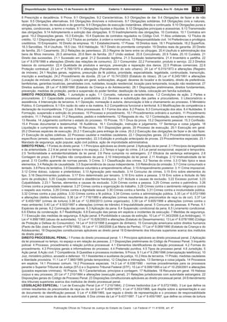 Disponibilização: Quinta-feira, 13 de Fevereiro de 2014

Caderno 1: Administrativo

Fortaleza, Ano IV - Edição 906

22

8 Prescrição e decadência. 9 Prova. 9.1 Obrigações. 9.2 Características. 9.3 Obrigações de dar. 9.4 Obrigações de fazer e de não
fazer. 9.5 Obrigações alternativas. 9.6 Obrigações divisíveis e indivisíveis. 9.7 Obrigações solidárias. 9.8 Obrigações civis e naturais,
obrigações de meio, de resultado e de garantia. 9.9 Obrigações de execução instantânea, diferida e continuada. 9.10 Obrigações puras e
simples, condicionais, a termo e modais. 9.11 Obrigações líquidas e ilíquidas. 9.12 Obrigações principais e acessórias. 9.13 Transmissão
das obrigações. 9.14 Adimplemento e extinção das obrigações. 9.15 Inadimplemento das obrigações. 10 Contratos. 10.1 Contratos em
geral. 10.2 Disposições gerais. 10.3 Extinção. 10.4 Espécies de contratos regulados no Código Civil. 11 Atos unilaterais. 12 Títulos de
crédito. 12.1 Disposições gerais. 12.2 Títulos ao portador, à ordem e nominativos. 13 Responsabilidade civil. 14 Preferências e privilégios
creditórios. 15 Empresário. 16 Direito de empresa. 16.1 Estabelecimento. 17 Posse. 18 Direitos reais. 18.1 Propriedade. 18.2 Superfície.
18.3 Servidões. 18.4 Usufruto. 18.5 Uso. 18.6 Habitação. 18.7 Direito do promitente comprador. 19 Direitos reais de garantia. 20 Direito
de família. 20.1 Casamento. 20.2 Relações de parentesco. 20.3 Regime de bens entre os cônjuges. 20.4 Usufruto e administração dos
bens de ﬁlhos menores. 20.5 alimentos. 20.6 Bem de família. 20.7 União estável. 20.8 Concubinato. 20.9 Tutela. 20.10 Curatela. 21
Direito das sucessões. 21.1 Sucessão em geral. 21.2 Sucessão legítima. 21.3 Sucessão testamentária. 21.4 Inventário e partilha. 22
Lei nº 8.078/1990 e alterações (Direito das relações de consumo). 22.1 Consumidor. 22.2 Fornecedor, produto e serviço. 22.3 Direitos
básicos do consumidor. 22.4 Qualidade de produtos e serviços, prevenção e reparação dos danos. 22.5 Práticas comerciais. 22.6
Proteção contratual. 23 Lei nº 6.766/1979 e alterações (Parcelamento do solo urbano). 24 Lei nº 6.015/1973 e alterações (Registro
de imóveis). 24.1 Noções gerais, registros, presunção de fé pública, prioridade, especialidade, legalidade, continuidade, transcrição,
inscrição e averbação. 24.2 Procedimento de dúvida. 25 Lei nº 10.741/2003 (Estatuto do Idoso). 26 Lei nº 8.245/1991 e alterações
(Locação de imóveis urbanos). 26.1 Locação em geral, sublocações, aluguel, deveres do locador e do locatário, direito de preferência,
benfeitorias, garantias locatícias, penalidades civis, nulidades, locação residencial, locação para temporada, locação não residencial. 27
Direitos autorais. 28 Lei nº 8.069/1990 (Estatuto da Criança e do Adolescente). 28.1 Disposições preliminares, direitos fundamentais,
prevenção, medidas de proteção, perda e suspensão do poder familiar, destituição de tutela, colocação em família substituta.
DIREITO PROCESSUAL CIVIL: 1 Jurisdição e ação. 1.1 Conceito, natureza e características. 1.2 Condições da ação. 2 Partes e
procuradores. 2.1 Capacidade processual e postulatória. 2.2 Deveres e substituição das partes e procuradores. 3 Litisconsórcio e
assistência. 4 Intervenção de terceiros. 4.1 Oposição, nomeação à autoria, denunciação à lide e chamamento ao processo. 5 Ministério
Público. 6 Competência. 6.1 Em razão do valor e da matéria. 6.2 Competência funcional e territorial. 6.3 Modiﬁcações de competência e
declaração de incompetência. 7 O juiz. 8 Atos processuais. 8.1 Forma dos atos. 8.2 Prazos. 8.3 Comunicação dos atos. 8.4 Nulidades. 9
Formação, suspensão e extinção do processo. 10 Processo e procedimento. 10.1 Procedimentos ordinário e sumário. 11 Procedimento
ordinário. 11.1 Petição inicial. 11.2 Requisitos, pedido e indeferimento. 12 Resposta do réu. 12.1 Contestação, exceções e reconvenção.
13 Revelia. 14 Julgamento conforme o estado do processo. 15 Provas. 15.1 Ônus da prova. 15.2 Depoimento pessoal. 15.3 Conﬁssão.
15.4 Provas documental e testemunhal. 16 Audiência. 16.1 Conciliação, instrução e julgamento. 17 Sentença e coisa julgada. 18
Liquidação e cumprimento da sentença. 19 Recursos. 19.1 Disposições gerais. 20 Processo de execução. 20.1 Execução em geral.
20.2 Diversas espécies de execução. 20.2.1 Execução para entrega de coisa. 20.2.2 Execução das obrigações de fazer e de não fazer.
21 Execução de ações coletivas. 22 Processo cautelar e medidas cautelares. 22.1 Disposições gerais. 22.2 Procedimentos cautelares
especíﬁcos (arresto, sequestro, busca e apreensão). 22.3 Exibição e produção antecipada de provas. 23 Procedimentos especiais. 23.1
Mandado de segurança, ação popular, ação civil pública, ação de improbidade administrativa.
DIREITO PENAL: 1 Fontes do direito penal. 1.1 Princípios aplicáveis ao direito penal. 2 Aplicação da lei penal. 2.1 Princípios da legalidade
e da anterioridade. 2.2 A lei penal no tempo e no espaço. 2.3 Tempo e lugar do crime. 2.4 Lei penal excepcional, especial e temporária.
2.5 Territorialidade e extraterritorialidade da lei penal. 2.6 Pena cumprida no estrangeiro. 2.7 Eﬁcácia da sentença estrangeira. 2.8
Contagem de prazo. 2.9 Frações não computáveis da pena. 2.10 Interpretação da lei penal. 2.11 Analogia. 2.12 Irretroatividade da lei
penal. 2.13 Conﬂito aparente de normas penais. 3 Crime. 3.1 Classiﬁcação dos crimes. 3.2 Teorias do crime. 3.3 O fato típico e seus
elementos. 3.4 Relação de causalidade. 3.5 Superveniência de causa independente. 3.6 Relevância da omissão. 3.7 Crime consumado e
tentado. 3.8 Pena da tentativa. 3.9 Desistência voluntária e arrependimento eﬁcaz. 3.10 Arrependimento posterior. 3.11 Crime impossível.
3.12 Crime doloso, culposo e preterdoloso. 3.13 Agravação pelo resultado. 3.14 Concurso de crimes. 3.15 Erro sobre elementos do
tipo. 3.16 Descriminantes putativas. 3.17 Erro determinado por terceiro. 3.18 Erro sobre a pessoa. 3.19 Erro sobre a ilicitude do fato
(erro de proibição). 3.20 Coação irresistível e obediência hierárquica. 3.21 Ilicitude e causas de exclusão. 3.22 Excesso punível. 3.23
Culpabilidade. 2.23.1 Teorias, elementos e causas de exclusão. 3.24 Crimes contra a pessoa. 3.25 Crimes contra o patrimônio. 3.26
Crimes contra a propriedade imaterial. 3.27 Crimes contra a organização do trabalho. 3.28 Crimes contra o sentimento religioso e contra
o respeito aos mortos. 3.29 Crimes contra a dignidade sexual. 3.30 Crimes contra a família. 3.31 Crimes contra a incolumidade pública.
3.32 Crimes contra a paz pública. 3.33 Crimes contra a fé pública. 3.34 Crimes contra a administração pública. 3.35 Lei nº 8.072/1990
e alterações (delitos hediondos). 3.36 Lei nº 7.716/1989 e alterações (crimes resultantes de preconceitos de raça ou de cor). 3.37 Lei
nº 9.455/1997 (crimes de tortura) 3.38 Lei nº 12.850/2013 (crime organizado). 3.39 Lei nº 9.605/1998 e alterações (crimes contra o
meio ambiente) 3.40 Lei nº 9.503/1997 e alterações (crimes de trânsito) 4 Imputabilidade penal. 5 Concurso de pessoas. 6 Penas. 6.1
Espécies de penas. 6.2 Cominação das penas. 6.3 Aplicação da pena. 6.4 Suspensão condicional da pena. 6.5 Livramento condicional.
6.6 Efeitos da condenação. 6.7 Reabilitação. 6.8 Execução das penas em espécie e incidentes de execução. 7 Medidas de segurança.
7.1 Execução das medidas de segurança. 8 Ação penal. 9 Punibilidade e causas de extinção. 10 Lei nº 11.343/2006 (Lei Antidrogas). 11
Lei nº 4.898/1965 (abuso de autoridade). 12 Lei nº 10.826/2003 e alterações (Estatuto do Desarmamento). 13 Lei nº 8.078/1990 (Código
de Proteção e Defesa do Consumidor). 14 Lei nº 9.613/1998 (Lavagem de dinheiro). 15 Convenção americana sobre direitos humanos
(Pacto de São José e Decreto nº 678/1992). 16 Lei nº 11.340/2006 (Lei Maria da Penha). 17 Lei nº 8.069/1990 (Estatuto da Criança e do
Adolescente). 18 Disposições constitucionais aplicáveis ao direito penal 19 Entendimento dos tribunais superiores acerca dos institutos
de direito penal.
DIREITO PROCESSUAL PENAL: 1 Fontes do direito processual penal. 1.1 Princípios aplicáveis ao direito processual penal. 2 Aplicação
da lei processual no tempo, no espaço e em relação às pessoas. 2.1 Disposições preliminares do Código de Processo Penal. 3 Inquérito
policial. 4 Processo, procedimento e relação jurídica processual. 4.1 Elementos identiﬁcadores da relação processual. 4.2 Formas do
procedimento. 4.3 Princípios gerais e informadores do processo. 4.4 Pretensão punitiva. 4.5 Tipos de processo penal. 4.6 Jurisdição. 5
Ação penal. 6 Ação civil. 7 Competência. 8 Questões e processos incidentes. 9 Prova. 9.1 Lei nº 9.296/1996 (interceptação telefônica). 10
Juiz, ministério público, acusado e defensor. 10.1 Assistentes e auxiliares da justiça. 10.2 Atos de terceiros. 11 Prisão, medidas cautelares
e liberdade provisória. 11.1 Lei nº 7.960/1989 (prisão temporária). 12 Citações e intimações. 13 Sentença e coisa julgada. 14 Processos
em espécie. 14.1 Processo comum. 14.2 Processos especiais. 14.3 Lei nº 8.038/1990 - normas procedimentais para os processos
perante o Superior Tribunal de Justiça (STJ) e o Supremo Tribunal Federal (STF). 15 Lei nº 9.099/1995 e Lei nº 10.259/2001 e alterações
(juizados especiais criminais). 16 Prazos. 16.1 Características, princípios e contagem. 17 Nulidades. 18 Recursos em geral. 19 Habeas
corpus e seu processo. 20 Lei nº 7.210/1984 e alterações (execução penal). 21 Relações jurisdicionais com autoridade estrangeira. 22
Disposições gerais do Código de Processo Penal. 23 Disposições constitucionais aplicáveis ao direito processual penal. 24 Entendimento
dos tribunais superiores acerca dos institutos de direito processual penal.
LEGISLAÇÃO ESPECIAL: 1 Lei de Execução Penal (Lei nº 7.210/1984). 2 Crimes hediondos (Lei nº 8.072/1990). 3 Lei que deﬁne os
crimes resultantes de preconceitos de raça ou de cor (Lei nº 9.459/1997). 4 Lei nº 5.553/1968, que dispõe sobre a apresentação e uso
de documento de identiﬁcação pessoal. 5 Lei nº 4.898/1965, que regula o direito de representação e o processo de responsabilidade
civil e penal, nos casos de abuso de autoridade. 6 Dos crimes da Lei nº 9.437/1997. 7 Lei nº 9.455/1997, que deﬁne os crimes de tortura

Publicação Oficial do Tribunal de Justiça do Estado do Ceará - Lei Federal nº 11.419/06, art. 4º

 