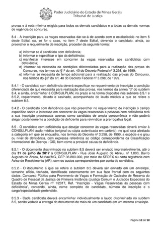 Página 10 de 50
provas e à nota mínima exigida para todos os demais candidatos e a todas as demais normas
de regência do concurso.
8.4 - A inscrição para as vagas reservadas dar-se-á de acordo com o estabelecido no item 6
deste Edital, ou, se for o caso, no item 7 deste Edital, devendo o candidato, ainda, ao
preencher o requerimento de inscrição, proceder da seguinte forma:
a) informar se é candidato com deficiência;
b) informar e especificar o tipo da deficiência;
c) manifestar interesse em concorrer às vagas reservadas aos candidatos com
deficiência;
d) informar se necessita de condições diferenciadas para a realização das provas do
Concurso, nos termos do §1º do art. 40 do Decreto Federal nº 3.298, de 1999;
e) informar se necessita de tempo adicional para a realização das provas do Concurso,
nos termos do §2º do art. 40 do Decreto Federal nº 3.298, de 1999.
8.4.1 - O candidato com deficiência deverá especificar no requerimento de inscrição a condição
diferenciada de que necessita para realização das provas, nos termos da alínea “d” do subitem
8.4, e ainda, encaminhar à CONSULPLAN, no prazo e na forma dispostos nos subitens 8.5.1 e
8.5.2, requerimento, datado e assinado, acompanhado do laudo médico a que se refere o
subitem 8.5.
8.4.2 - O candidato com deficiência que não preencher no requerimento de inscrição o campo
específico sobre o interesse em concorrer às vagas reservadas a pessoas com deficiência terá
a sua inscrição processada apenas como candidato de ampla concorrência e não poderá
alegar posteriormente a condição de deficiente para reivindicar a prerrogativa legal.
8.5 - O candidato com deficiência que desejar concorrer às vagas reservadas deverá enviar à
CONSULPLAN laudo médico (original ou cópia autenticada em cartório), no qual seja atestada
a categoria em que se enquadra, nos termos do Decreto nº 3.298, de 1999, a espécie e o grau
ou nível de deficiência, com expressa referência ao código correspondente da Classificação
Internacional de Doença - CID, bem como a provável causa da deficiência.
8.5.1 - O documento discriminado no subitem 8.5 deverá ser enviado impreterivelmente, até o
dia 31 de julho de 2017 à CONSULPLAN - Rua José Augusto de Abreu, nº 1.000, Bairro
Augusto de Abreu, Muriaé/MG, CEP 36.880-000, por meio de SEDEX ou carta registrada com
Aviso de Recebimento (AR), com os custos correspondentes por conta do candidato.
8.5.2 - O documento a que se refere o subitem 8.5 deverá ser enviado em um envelope,
tamanho ofício, fechado, identificado externamente em sua face frontal com os seguintes
dados: Concurso Público para Provimento de Vagas e Formação de Cadastro de Reserva do
Quadro de Pessoal da Justiça de Primeira Instância (Justiça Comum e Juizados Especiais) do
Estado de Minas Gerais nº 1/2017, Ref. “Inscrição - Vagas Reservadas às pessoas com
deficiência”, contendo, ainda, nome completo do candidato, número de inscrição e o
cargo/especialidade pretendido.
8.5.3 - Cada candidato deverá encaminhar individualmente o laudo discriminado no subitem
8.5, sendo vedada a entrega do documento de mais de um candidato em um mesmo envelope.
 