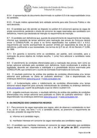 Página 11 de 50
8.5.4 - A apresentação do documento discriminado no subitem 8.5 é de responsabilidade única
do candidato.
8.5.5 - O laudo médico apresentado terá validade somente para este Concurso Público e não
será devolvido.
8.6 - O candidato que não atender ao disposto no subitem 8.5 concorrerá apenas às vagas de
ampla concorrência, perdendo o direito de concorrer às vagas reservadas aos candidatos com
deficiência, mesmo que declarada tal intenção no requerimento de inscrição.
8.7 - O candidato com deficiência que, quando do preenchimento do requerimento de inscrição,
informar que necessita de tempo adicional para realização das provas do Concurso deverá
enviar à CONSULPLAN, no prazo e na forma especificados nos subitens 8.5.1 e 8.5.2,
requerimento por escrito acompanhado de parecer emitido por especialista da área de sua
deficiência, justificando a sua necessidade, nos termos do § 2º do art. 40 do Decreto nº 3.298,
de 1999.
8.7.1- Em garantia à isonomia entre os candidatos, por padrão, será concedida, para a
realização da prova objetiva de múltipla escolha, 1 (uma) hora adicional a candidatos nesta
situação.
8.8 - O atendimento às condições diferenciadas para a realização das provas, bem como ao
tempo adicional solicitado pelo candidato com deficiência, ficará condicionado à análise da
legalidade, devendo ser observada a viabilidade e a possibilidade técnica examinada pela
CONSULPLAN, que contará com o auxílio da Comissão Examinadora do Concurso.
8.9 - O resultado preliminar da análise dos pedidos de condições diferenciadas e/ou tempo
adicional será publicado no Diário do Judiciário eletrônico - DJe e disponibilizado nos
endereços eletrônicos www.tjmg.jus.br e www.consulplan.net.
8.9.1 - A fundamentação sobre o indeferimento de condições diferenciadas e/ou tempo
adicional estará disponível para consulta individualizada do candidato no endereço eletrônico
www.consulplan.net, a partir da publicação a que se refere o subitem 8.9.
8.10 - Julgados eventuais recursos, o resultado definitivo da análise dos pedidos de condições
diferenciadas e/ou tempo adicional será publicado no Diário do Judiciário eletrônico - DJe e
disponibilizado nos endereços eletrônicos www.tjmg.jus.br e www.consulplan.net .
9 - DA INSCRIÇÃO DOS CANDIDATOS NEGROS
9.1 - Para concorrer às vagas reservadas aos negros, além de observar o estabelecido no item
6 ou, se for o caso, nos itens 7 e 8, o candidato deverá, ao preencher o requerimento de
inscrição, proceder da seguinte forma:
a) informar se é candidato negro;
b) manifestar interesse em concorrer às vagas reservadas aos candidatos negros;
9.2 – O candidato que manifestar interesse em concorrer às vagas reservadas aos candidatos
negros deverá, também, impreterivelmente, até o dia 31 de julho de 2017, encaminhar
 