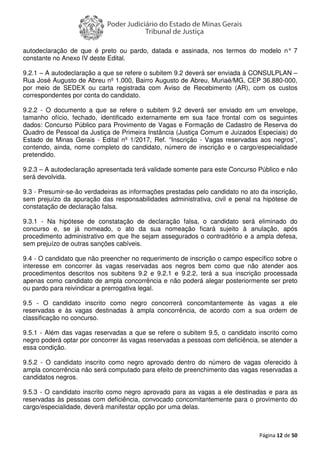 Página 12 de 50
autodeclaração de que é preto ou pardo, datada e assinada, nos termos do modelo n° 7
constante no Anexo IV deste Edital.
9.2.1 – A autodeclaração a que se refere o subitem 9.2 deverá ser enviada à CONSULPLAN –
Rua José Augusto de Abreu nº 1.000, Bairro Augusto de Abreu, Muriaé/MG, CEP 36.880-000,
por meio de SEDEX ou carta registrada com Aviso de Recebimento (AR), com os custos
correspondentes por conta do candidato.
9.2.2 - O documento a que se refere o subitem 9.2 deverá ser enviado em um envelope,
tamanho ofício, fechado, identificado externamente em sua face frontal com os seguintes
dados: Concurso Público para Provimento de Vagas e Formação de Cadastro de Reserva do
Quadro de Pessoal da Justiça de Primeira Instância (Justiça Comum e Juizados Especiais) do
Estado de Minas Gerais - Edital nº 1/2017, Ref. “Inscrição - Vagas reservadas aos negros”,
contendo, ainda, nome completo do candidato, número de inscrição e o cargo/especialidade
pretendido.
9.2.3 – A autodeclaração apresentada terá validade somente para este Concurso Público e não
será devolvida.
9.3 - Presumir-se-ão verdadeiras as informações prestadas pelo candidato no ato da inscrição,
sem prejuízo da apuração das responsabilidades administrativa, civil e penal na hipótese de
constatação de declaração falsa.
9.3.1 - Na hipótese de constatação de declaração falsa, o candidato será eliminado do
concurso e, se já nomeado, o ato da sua nomeação ficará sujeito à anulação, após
procedimento administrativo em que lhe sejam assegurados o contraditório e a ampla defesa,
sem prejuízo de outras sanções cabíveis.
9.4 - O candidato que não preencher no requerimento de inscrição o campo específico sobre o
interesse em concorrer às vagas reservadas aos negros bem como que não atender aos
procedimentos descritos nos subitens 9.2 e 9.2.1 e 9.2.2, terá a sua inscrição processada
apenas como candidato de ampla concorrência e não poderá alegar posteriormente ser preto
ou pardo para reivindicar a prerrogativa legal.
9.5 - O candidato inscrito como negro concorrerá concomitantemente às vagas a ele
reservadas e às vagas destinadas à ampla concorrência, de acordo com a sua ordem de
classificação no concurso.
9.5.1 - Além das vagas reservadas a que se refere o subitem 9.5, o candidato inscrito como
negro poderá optar por concorrer às vagas reservadas a pessoas com deficiência, se atender a
essa condição.
9.5.2 - O candidato inscrito como negro aprovado dentro do número de vagas oferecido à
ampla concorrência não será computado para efeito de preenchimento das vagas reservadas a
candidatos negros.
9.5.3 - O candidato inscrito como negro aprovado para as vagas a ele destinadas e para as
reservadas às pessoas com deficiência, convocado concomitantemente para o provimento do
cargo/especialidade, deverá manifestar opção por uma delas.
 